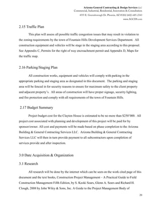 Arizona General Contracting & Design Services LLC
20
2.15 Traffic Plan
This plan will assess all possible traffic congestion issues that may result in violation to
the zoning requirements by the town of Fountain Hills Development Services Department. All
construction equipment and vehicles will be stage in the staging area according to this proposal.
See Appendix C, Permits for the right of way encroachment permit and Appendix D, Maps for
the traffic map.
2.16 Parking/Staging Plan
All construction works, equipment and vehicles will comply with parking in the
appropriate parking and staging area as designated in this document. The parking and staging
area will be fenced in for security reasons to ensure for maximum safety to the client property
and adjacent property’s. All areas of construction will have proper signage, security lighting,
and fire protection and comply with all requirements of the town of Fountain Hills.
2.17 Budget Summary
Project budget cost for the Clayton House is estimated to be no more than $250’000. All
project cost associated with planning and development of this project will be paid for by
sponsor/owner. All cost and payments will be made based on phase completion to the Arizona
Building & General Contracting Services LLC. Arizona Building & General Contracting
Services LLC will then in turn provide payment to all subcontractors upon completion of
services provide and after inspection.
3.0 Date Acquisition & Organization
3.1 Research
All research will be done by the internet which can be seen on the work cited page of this
document and the text books, Construction Project Management – A Practical Guide to Field
Construction Management Fifth Edition, by S. Keoki Sears, Glenn A. Sears and Richard H.
Clough, 2008 by John Wiley & Sons, Inc. A Guide to the Project Management Body of
 