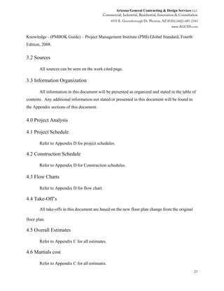 Arizona General Contracting & Design Services LLC
21
Knowledge - (PMBOK Guide) – Project Management Institute (PMI) Global Standard, Fourth
Edition, 2008.
3.2 Sources
All sources can be seen on the work cited page.
3.3 Information Organization
All information in this document will be presented as organized and stated in the table of
contents. Any additional information not stated or presented in this document will be found in
the Appendix sections of this document.
4.0 Project Analysis
4.1 Project Schedule
Refer to Appendix D for project schedules.
4.2 Construction Schedule
Refer to Appendix D for Construction schedules.
4.3 Flow Charts
Refer to Appendix D for flow chart.
4.4 Take-Off’s
All take-offs in this document are based on the new floor plan change from the original
floor plan.
4.5 Overall Estimates
Refer to Appendix C for all estimates.
4.6 Martials cost
Refer to Appendix C for all estimates.
 