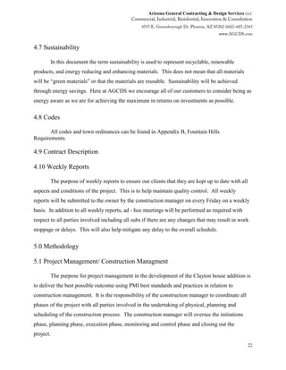 Arizona General Contracting & Design Services LLC
22
4.7 Sustainability
In this document the term sustainability is used to represent recyclable, renewable
products, and energy reducing and enhancing materials. This does not mean that all materials
will be “green materials” or that the materials are reusable. Sustainability will be achieved
through energy savings. Here at AGCDS we encourage all of our customers to consider being as
energy aware as we are for achieving the maximum in returns on investments as possible.
4.8 Codes
All codes and town ordinances can be found in Appendix B, Fountain Hills
Requirements.
4.9 Contract Description
4.10 Weekly Reports
The purpose of weekly reports to ensure our clients that they are kept up to date with all
aspects and conditions of the project. This is to help maintain quality control. All weekly
reports will be submitted to the owner by the construction manager on every Friday on a weekly
basis. In addition to all weekly reports, ad - hoc meetings will be performed as required with
respect to all parties involved including all subs if there are any changes that may result in work
stoppage or delays. This will also help mitigate any delay to the overall schedule.
5.0 Methodology
5.1 Project Management/ Construction Managment
The purpose for project management in the development of the Clayton house addition is
to deliver the best possible outcome using PMI best standards and practices in relation to
construction management. It is the responsibility of the construction manager to coordinate all
phases of the project with all parties involved in the undertaking of physical, planning and
scheduling of the construction process. The construction manager will oversee the initiations
phase, planning phase, execution phase, monitoring and control phase and closing out the
project.
 