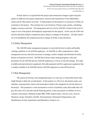 Arizona General Contracting & Design Services LLC
23
In these duties it is required that the project and construction mangers supervising this
project to addresses the project requirement, concerns and expectations to the stakeholders,
clients and all other parties involved. To help prepare for this project it is necessary to define all
constrains to the project. This includes but is not limited to: Project scope, quality, scheduling,
budgets, resources and risks. All management and over site by AGCDS is based on the level of
scope or size of the project and budgetary requirement for this project. In this case the COO will
only be informed of phase completions and or delays or changes to the project. All other factors
are to be handled by the competent person in charge of all day to day operations.
5.2 Safety Management
The AGCDS safety management program is to provide the best in safety and healthy
working conditions to all AGCDS employees. At AGCDS we offer comprehensive safety
management services and tools necessary to manage, control, mitigate and eliminate all safety
threats to all parties involved. AGCDS has in house safety tanning programs, rules and
procedures for all AGCDS and non AGCDS employees as well as on the job training. We make
available personal protection equipment, first add equipment and fire suppression equipment that
is readily available to all AGCDS and non AGCDS employees on and off the job site.
5.3 Risk Management
The reason for having a risk management plan is to asses any or all possible factors that
might disrupt or delay the overall project. In this project we will cover, the project scope, cost,
schedule, communication, factors and assets plan to help in the mitigation for all risk factors to
the project. This proposal is a risk assessment as well as a feasibility study deliverable that will
give the client, GCs and subs and all financing parties a clear assessment of whether or not to
commit to this project. Methods include RBS, WBS, Impact Scales, Activity costs, Activity
Durations, Scope, Schedules, QA/QC, Documentation, Information Organization, and
Identification of risks, Quantitative and Qualitative Analysis ext.…
 