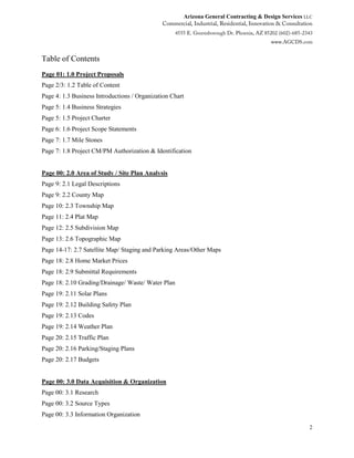Arizona General Contracting & Design Services LLC
2
Table of Contents
Page 01: 1.0 Project Proposals
Page 2/3: 1.2 Table of Content
Page 4: 1.3 Business Introductions / Organization Chart
Page 5: 1.4 Business Strategies
Page 5: 1.5 Project Charter
Page 6: 1.6 Project Scope Statements
Page 7: 1.7 Mile Stones
Page 7: 1.8 Project CM/PM Authorization & Identification
Page 00: 2.0 Area of Study / Site Plan Analysis
Page 9: 2.1 Legal Descriptions
Page 9: 2.2 County Map
Page 10: 2.3 Township Map
Page 11: 2.4 Plat Map
Page 12: 2.5 Subdivision Map
Page 13: 2.6 Topographic Map
Page 14-17: 2.7 Satellite Map/ Staging and Parking Areas/Other Maps
Page 18: 2.8 Home Market Prices
Page 18: 2.9 Submittal Requirements
Page 18: 2.10 Grading/Drainage/ Waste/ Water Plan
Page 19: 2.11 Solar Plans
Page 19: 2.12 Building Safety Plan
Page 19: 2.13 Codes
Page 19: 2.14 Weather Plan
Page 20: 2.15 Traffic Plan
Page 20: 2.16 Parking/Staging Plans
Page 20: 2.17 Budgets
Page 00: 3.0 Data Acquisition & Organization
Page 00: 3.1 Research
Page 00: 3.2 Source Types
Page 00: 3.3 Information Organization
 