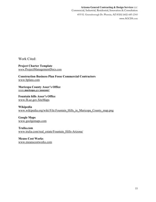 Arizona General Contracting & Design Services LLC
33
Work Cited:
Project Charter Template
www.ProjectManagementDocs.com
Construction Business Plan Fosse Commercial Contractors
www.bplans.com
Maricopa County Asser’s Office
www.maricopa.gov/assessor/
Fountain hills Asser’s Office
www.fh.az.gov.SiteMaps
Wikipedia
www.wikipedia.org/wiki/File:Fountain_Hills_in_Maricopa_County_map.png
Google Maps
www.goolgemaps.com
Trulia.com
www.trulia.com/real_estate/Fountain_Hills-Arizona/
Means Cost Works
www.meanscostworks.com
 