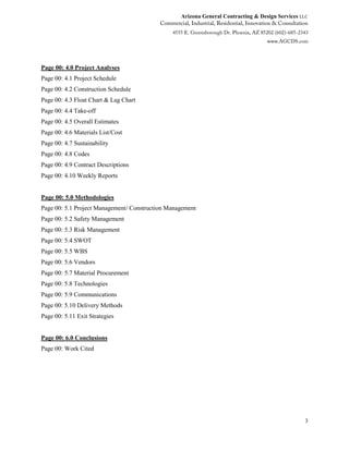 Arizona General Contracting & Design Services LLC
3
Page 00: 4.0 Project Analyses
Page 00: 4.1 Project Schedule
Page 00: 4.2 Construction Schedule
Page 00: 4.3 Float Chart & Lag Chart
Page 00: 4.4 Take-off
Page 00: 4.5 Overall Estimates
Page 00: 4.6 Materials List/Cost
Page 00: 4.7 Sustainability
Page 00: 4.8 Codes
Page 00: 4.9 Contract Descriptions
Page 00: 4.10 Weekly Reports
Page 00: 5.0 Methodologies
Page 00: 5.1 Project Management/ Construction Management
Page 00: 5.2 Safety Management
Page 00: 5.3 Risk Management
Page 00: 5.4 SWOT
Page 00: 5.5 WBS
Page 00: 5.6 Vendors
Page 00: 5.7 Material Procurement
Page 00: 5.8 Technologies
Page 00: 5.9 Communications
Page 00: 5.10 Delivery Methods
Page 00: 5.11 Exit Strategies
Page 00: 6.0 Conclusions
Page 00: Work Cited
 