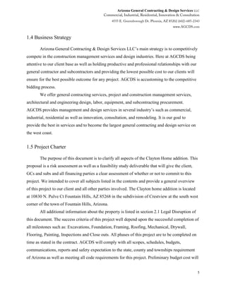 Arizona General Contracting & Design Services LLC
5
1.4 Business Strategy
Arizona General Contracting & Design Services LLC’s main strategy is to competitively
compete in the construction management services and design industries. Here at AGCDS being
attentive to our client base as well as holding productive and professional relationships with our
general contractor and subcontractors and providing the lowest possible cost to our clients will
ensure for the best possible outcome for any project. AGCDS is accustoming to the competitive
bidding process.
We offer general contracting services, project and construction management services,
architectural and engineering design, labor, equipment, and subcontracting procurement.
AGCDS provides management and design services in several industry’s such as commercial,
industrial, residential as well as innovation, consultation, and remodeling. It is our goal to
provide the best in services and to become the largest general contracting and design service on
the west coast.
1.5 Project Charter
The purpose of this document is to clarify all aspects of the Clayton Home addition. This
proposal is a risk assessment as well as a feasibility study deliverable that will give the client,
GCs and subs and all financing parties a clear assessment of whether or not to commit to this
project. We intended to cover all subjects listed in the contents and provide a general overview
of this project to our client and all other parties involved. The Clayton home addition is located
at 10830 N. Pulve Ct Fountain Hills, AZ 85268 in the subdivision of Crestview at the south west
corner of the town of Fountain Hills, Arizona.
All additional information about the property is listed in section 2.1 Legal Disruption of
this document. The success criteria of this project well depend upon the successful completion of
all milestones such as: Excavations, Foundation, Framing, Roofing, Mechanical, Drywall,
Flooring, Painting, Inspections and Close outs. All phases of this project are to be completed on
time as stated in the contract. AGCDS will comply with all scopes, schedules, budgets,
communications, reports and safety expectation to the state, county and townships requirement
of Arizona as well as meeting all code requirements for this project. Preliminary budget cost will
 