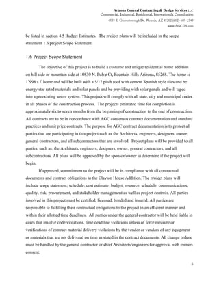 Arizona General Contracting & Design Services LLC
6
be listed in section 4.5 Budget Estimates. The project plans will be included in the scope
statement 1.6 project Scope Statement.
1.6 Project Scope Statement
The objective of this project is to build a costume and unique residential home addition
on hill side or mountain side at 10830 N. Pulve Ct, Fountain Hills Arizona, 85268. The home is
1’998 s.f. home and will be built with a 5/12 pitch roof with cement Spanish style tiles and be
energy star rated materials and solar panels and be providing with solar panels and will taped
into a preexisting sewer system. This project will comply with all state, city and municipal codes
in all phases of the construction process. The projects estimated time for completion is
approximately six to seven months from the beginning of construction to the end of construction.
All contracts are to be in concordance with AGC consensus contract documentation and standard
practices and unit price contracts. The purpose for AGC contract documentation is to protect all
parties that are participating in this project such as the Architects, engineers, designers, owner,
general contractors, and all subcontractors that are involved. Project plans will be provided to all
parties, such as: the Architects, engineers, designers, owner, general contractors, and all
subcontractors. All plans will be approved by the sponsor/owner to determine if the project will
begin.
If approved, commitment to the project will be in compliance with all contractual
documents and contract obligations to the Clayton House Addition. The project plans will
include scope statement; schedule; cost estimate; budget, resource, schedule, communications,
quality, risk, procurement, and stakeholder management as well as project controls. All parties
involved in this project must be certified, licensed, bonded and insured. All parties are
responsible to fulfilling their contractual obligations to the project in an efficient manner and
within their allotted time deadlines. All parties under the general contractor will be held liable in
cases that involve code violations, time dead line violations unless of force measure or
verifications of contract material delivery violations by the vendor or vendors of any equipment
or materials that are not delivered on time as stated in the contract documents. All change orders
must be handled by the general contractor or chief Architects/engineers for approval with owners
consent.
 