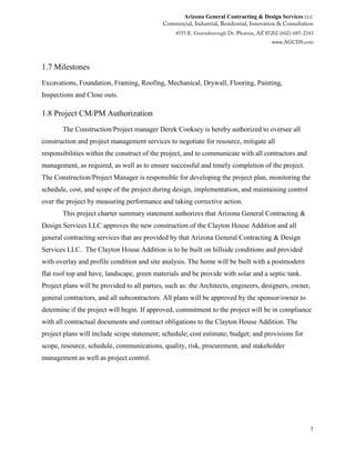 Arizona General Contracting & Design Services LLC
7
1.7 Milestones
Excavations, Foundation, Framing, Roofing, Mechanical, Drywall, Flooring, Painting,
Inspections and Close outs.
1.8 Project CM/PM Authorization
The Construction/Project manager Derek Cooksey is hereby authorized to oversee all
construction and project management services to negotiate for resource, mitigate all
responsibilities within the construct of the project, and to communicate with all contractors and
management, as required, as well as to ensure successful and timely completion of the project.
The Construction/Project Manager is responsible for developing the project plan, monitoring the
schedule, cost, and scope of the project during design, implementation, and maintaining control
over the project by measuring performance and taking corrective action.
This project charter summary statement authorizes that Arizona General Contracting &
Design Services LLC approves the new construction of the Clayton House Addition and all
general contracting services that are provided by that Arizona General Contracting & Design
Services LLC. The Clayton House Addition is to be built on hillside conditions and provided
with overlay and profile condition and site analysis. The home will be built with a postmodern
flat roof top and have, landscape, green materials and be provide with solar and a septic tank.
Project plans will be provided to all parties, such as: the Architects, engineers, designers, owner,
general contractors, and all subcontractors. All plans will be approved by the sponsor/owner to
determine if the project will begin. If approved, commitment to the project will be in compliance
with all contractual documents and contract obligations to the Clayton House Addition. The
project plans will include scope statement; schedule; cost estimate; budget; and provisions for
scope, resource, schedule, communications, quality, risk, procurement, and stakeholder
management as well as project control.
 
