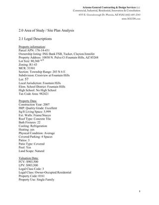 Arizona General Contracting & Design Services LLC
8
2.0 Area of Study / Site Plan Analysis
2.1 Legal Descriptions
Property information:
Parcel APN: 176-14-431
Ownership listing: ING Bank FSB, Tucker, Clayton/Jennifer
Property Address: 10830 N. Pulve Ct Fountain Hills, AZ 85268
Lot Size: 80,360 sq/ft
Zoning: R1-43
MCR: 53301
Section: Township Range: 203 N 6 E
Subdivision: Crestview at Fountain Hills
Lot: 57
Local Jurisdiction: Fountain Hills
Elem. School District: Fountain Hills
High School: No High School
Tax Code Area: 982421
Property Data:
Construction Year: 2007
IMP. Quality Grade: Excellent
Sq/ft Living Space: 5,999
Ext. Walls: Frame/Stucco
Roof Type: Concrete Tile
Bath Fixtures: 22
Cooling: Refrigeration
Heating: yes
Physical Condition: Average
Covered Parking: 4 Spaces
Patios: 3
Patio Type: Covered
Pool: Yes
Land Scape: Natural
Valuation Data:
FCV: $903,500
LPV: $903,500
Legal Class Code: 3
Legal Class: Owner-Occupied Residential
Property Code: 0161
Property Use: Single Family
 