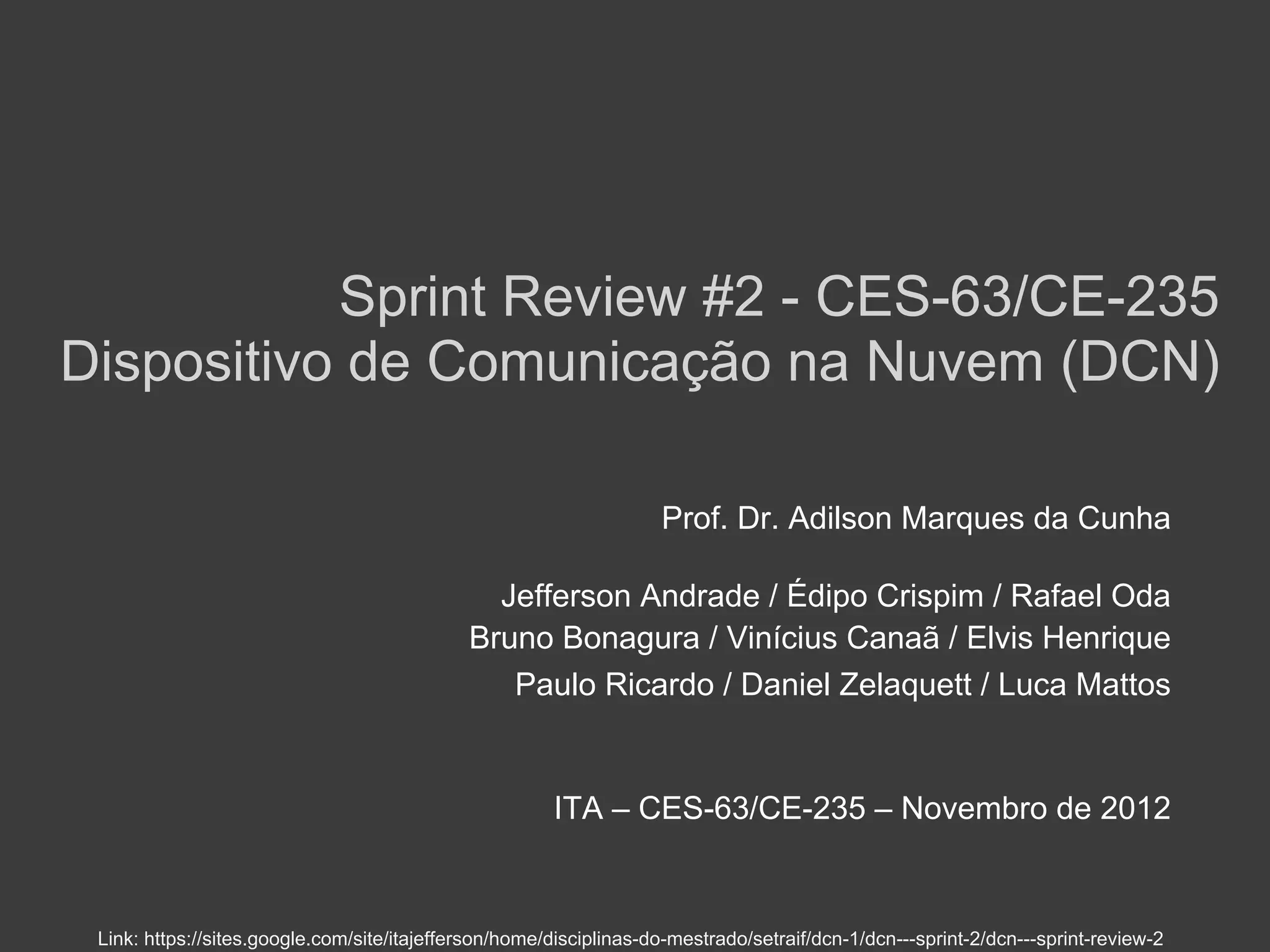 Sprint Review #2 - CES-63/CE-235
Dispositivo de Comunicação na Nuvem (DCN)

                                                                    Prof. Dr. Adilson Marques da Cunha

                                               Jefferson Andrade / Édipo Crispim / Rafael Oda
                                             Bruno Bonagura / Vinícius Canaã / Elvis Henrique
                                                Paulo Ricardo / Daniel Zelaquett / Luca Mattos


                                                       ITA – CES-63/CE-235 – Novembro de 2012


 Link: https://sites.google.com/site/itajefferson/home/disciplinas-do-mestrado/setraif/dcn-1/dcn---sprint-2/dcn---sprint-review-2
 