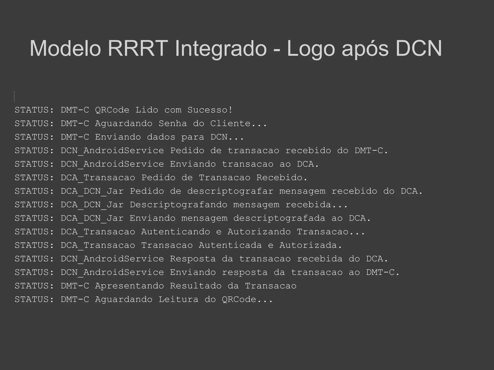 Modelo RRRT Integrado - Logo após DCN

STATUS:   DMT-C QRCode Lido com Sucesso!
STATUS:   DMT-C Aguardando Senha do Cliente...
STATUS:   DMT-C Enviando dados para DCN...
STATUS:   DCN_AndroidService Pedido de transacao recebido do DMT-C.
STATUS:   DCN_AndroidService Enviando transacao ao DCA.
STATUS:   DCA_Transacao Pedido de Transacao Recebido.
STATUS:   DCA_DCN_Jar Pedido de descriptografar mensagem recebido do DCA.
STATUS:   DCA_DCN_Jar Descriptografando mensagem recebida...
STATUS:   DCA_DCN_Jar Enviando mensagem descriptografada ao DCA.
STATUS:   DCA_Transacao Autenticando e Autorizando Transacao...
STATUS:   DCA_Transacao Transacao Autenticada e Autorizada.
STATUS:   DCN_AndroidService Resposta da transacao recebida do DCA.
STATUS:   DCN_AndroidService Enviando resposta da transacao ao DMT-C.
STATUS:   DMT-C Apresentando Resultado da Transacao
STATUS:   DMT-C Aguardando Leitura do QRCode...
 