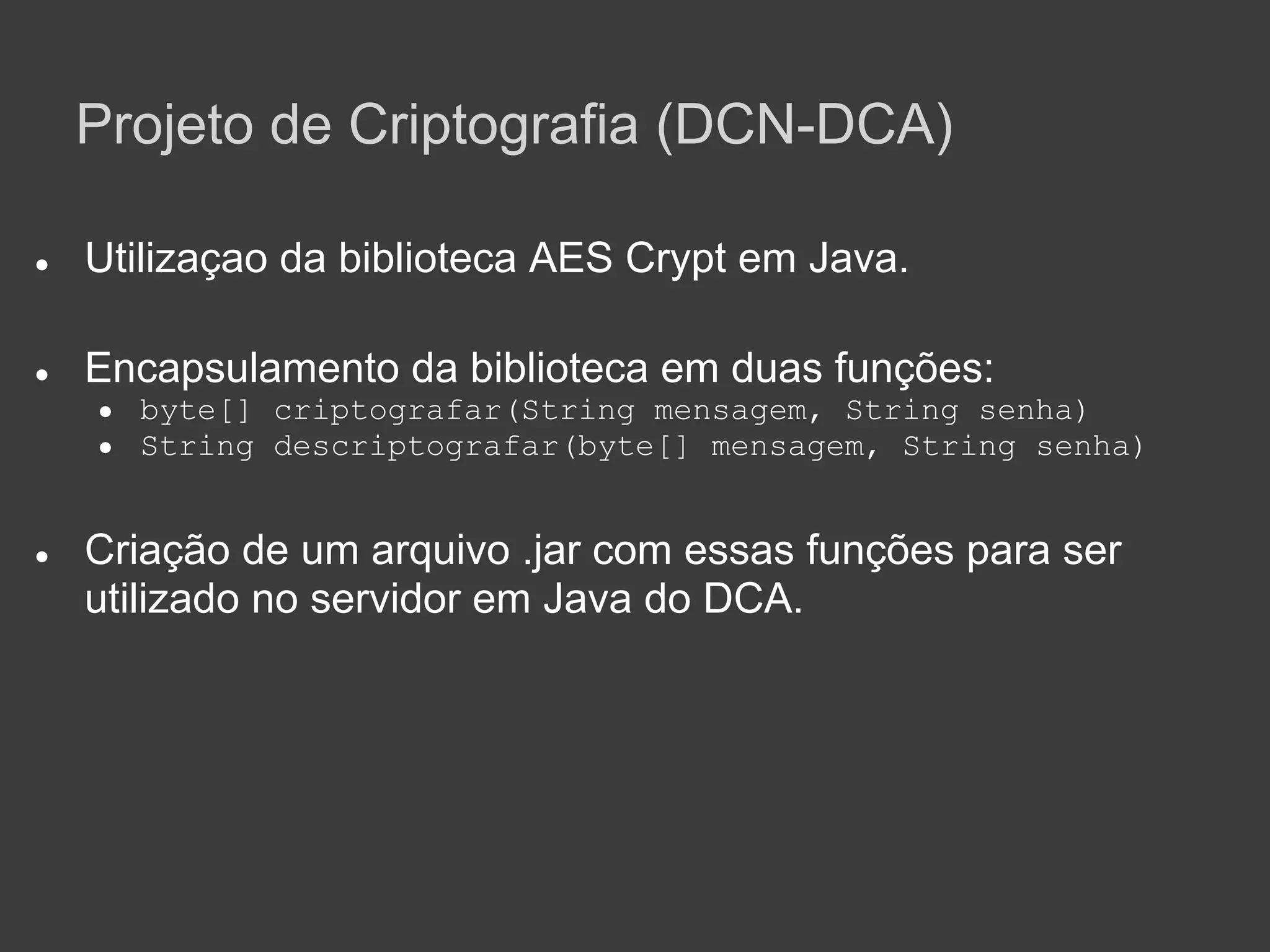Projeto de Criptografia (DCN-DCA)

●   Utilizaçao da biblioteca AES Crypt em Java.

●   Encapsulamento da biblioteca em duas funções:
    ●   byte[] criptografar(String mensagem, String senha)
    ●   String descriptografar(byte[] mensagem, String senha)


●   Criação de um arquivo .jar com essas funções para ser
    utilizado no servidor em Java do DCA.
 