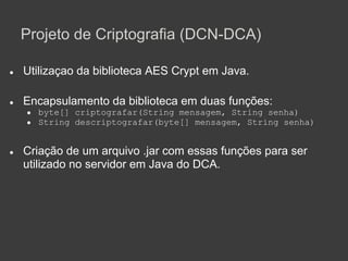 Projeto de Criptografia (DCN-DCA)

●   Utilizaçao da biblioteca AES Crypt em Java.

●   Encapsulamento da biblioteca em duas funções:
    ●   byte[] criptografar(String mensagem, String senha)
    ●   String descriptografar(byte[] mensagem, String senha)


●   Criação de um arquivo .jar com essas funções para ser
    utilizado no servidor em Java do DCA.
 