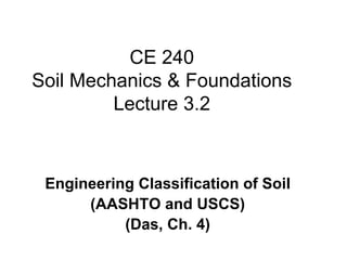 CE 240
Soil Mechanics & Foundations
         Lecture 3.2



 Engineering Classification of Soil
      (AASHTO and USCS)
           (Das, Ch. 4)
 