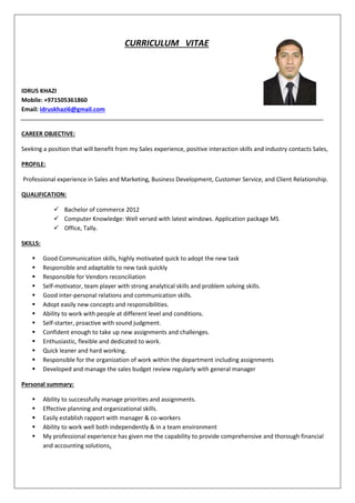 CURRICULUM VITAE
IDRUS KHAZI
Mobile: +971505361860
Email: idruskhazi6@gmail.com
CAREER OBJECTIVE:
Seeking a position that will benefit from my Sales experience, positive interaction skills and industry contacts Sales,
PROFILE:
Professional experience in Sales and Marketing, Business Development, Customer Service, and Client Relationship.
QUALIFICATION:
 Bachelor of commerce 2012
 Computer Knowledge: Well versed with latest windows. Application package MS
 Office, Tally.
SKILLS:
 Good Communication skills, highly motivated quick to adopt the new task
 Responsible and adaptable to new task quickly
 Responsible for Vendors reconciliation
 Self-motivator, team player with strong analytical skills and problem solving skills.
 Good inter-personal relations and communication skills.
 Adopt easily new concepts and responsibilities.
 Ability to work with people at different level and conditions.
 Self-starter, proactive with sound judgment.
 Confident enough to take up new assignments and challenges.
 Enthusiastic, flexible and dedicated to work.
 Quick leaner and hard working.
 Responsible for the organization of work within the department including assignments
 Developed and manage the sales budget review regularly with general manager
Personal summary:
 Ability to successfully manage priorities and assignments.
 Effective planning and organizational skills.
 Easily establish rapport with manager & co-workers
 Ability to work well both independently & in a team environment
 My professional experience has given me the capability to provide comprehensive and thorough financial
and accounting solutions.
 