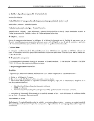 10 GACETA OFICIAL DE LA CIUDAD DE MÉXICO 28 de Marzo de 2016
A.- Entidad o dependencia responsable de la Acción Social
Delegación Coyoacán.
Unidad Administrativa responsable de la implementación y operación de la Acción Social
Dirección de Desarrollo Comunitario y Salud
Unidades Administrativas de Apoyo Técnico-Operativo.
Subdirección de Equidad y Grupos Vulnerables, Subdirección de Políticas Sociales y Enlace Institucional, Jefatura de
Unidad Departamental de Equidad y Jefatura de Unidad de Grupos Vulnerables.
B.- Objetivos y alcances
Otorgar de manera gratuita tinacos a los habitantes de la Delegación Coyoacán, con la finalidad de que cuenten con un
elemento material necesario que les permita realizar una reserva del vital líquido en caso de falta de suministro o restricción
y de esta manera enfrentar el grave problema de escasez que se ha agudizado en nuestra ciudad.
C.- Metas físicas
Se entregarán a los habitantes de la Delegación Coyoacán hasta 1666 tinacos con capacidad de 1100 litros cada uno con
todos sus aditamentos necesarios para su funcionamiento con un costo aproximado cada uno de $3, 000.00 (TRES MIL
PESOS 00/100 M.N.).
D.- Programación presupuestal
El presupuesto autorizado para la ejecución de la presente acción social asciende a $5, 000,000.00 (CINCO MILLONES DE
PESOS 00/100 m.n). Sujeto a disponibilidad presupuestal.
E.- Requisitos y procedimiento de acceso
Requisitos
Las personas que pretendan acceder a la presente acción social deberán cumplir con los siguientes requisitos:
1.- Habitar en la Delegación Coyoacán.
2.- Que en la vivienda del solicitante habiten más de dos personas adultas.
3.- El solicitante deberá presentar los siguientes documentos en original y copia para su debido cotejo e integración en su
caso del expediente respectivo:
 Identificación oficial con fotografía vigente del solicitante.
 CURP del solicitante
 Identificación oficial con fotografía de las personas adultas que habiten en la vivienda del solicitante..
La verificación de la residencia del solicitante en el domicilio señalado se hará a través del formato de validación emitido
para tal efecto y firmado por el promotor social.
Procedimiento de acceso
-La Delegación Coyoacán difundirá en todas las unidades territoriales mediante volanteo y carteles en las instalaciones de la
Dirección de Desarrollo Comunitario y Salud, los requisitos y el procedimiento de acceso para poder acceder a la presente
acción social.
 