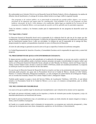 100 GACETA OFICIAL DE LA CIUDAD DE MÉXICO 28 de Marzo de 2016
De conformidad con el Artículo 38 de la Ley de Desarrollo Social del Distrito Federal y 60 de su Reglamento, los medios de
difusión, lista de beneficiarios y la entrega de la misma, deberá incluir en un lugar visible la siguiente leyenda
Este programa es de carácter público, no es patrocinado ni promovido por partido político alguno y sus recursos
provienen de los impuestos que pagan todos los contribuyentes. Está prohibido el uso de este programa con fines
políticos, electorales, de lucro y otros distintos a los establecidos. Quien haga uso indebido de los recursos de este
programa en la Ciudad de México, será sancionado de acuerdo con la ley aplicable ante la autoridad competente.
Todos los trámites a realizar y los formatos creados para la implementación de este programa de desarrollo social son
gratuitos.
VI.2. Supervisión y Control
La Dirección General de Desarrollo Social será la responsable de la validación final de cada una de las etapas que den
cumplimiento a la implementación del programa. La Dirección de Educación deberá generar las condiciones necesarias para
que los beneficiarios puedan llevar a cabo sus actividades. La Jefatura de será la responsable de la entrega del bien,
proporcionando los reportes correspondientes al periodo en curso a la Dirección de Educación.
Al cierre de cada entrega se generará un acta de cierre en la que se especifica el número de uniformes entregados.
La Unidad Departamental de Atención a Escuelas y Comunidades Escolares será la responsable de supervisión y control del
programa.
VII. PROCEDIMIENTO DE QUEJA O INCONFORMIDAD CIUDADANA
Si alguna persona considera que ha sido perjudicada en la aplicación del programa, ya sea por una acción u omisión de
alguna o algún servidor público, podrá, en primera instancia, presentar una queja o inconformidad, de manera verbal o por
escrito en la Dirección General de Desarrollo Social, ubicada en Calle Moneda, Sin Número, interior del Parque Juana de
Asbaje, Colonia Tlalpan Centro, de lunes a viernes de 10:00 a 18:00 horas, donde será atendida personalmente. La respuesta
se emitirá por escrito en un plazo máximo de diez días hábiles.
En caso de que la Dirección General de Desarrollo Social no resuelva con base en las pretensiones del quejoso, la persona
interesada podrá presentar una queja ante la Procuraduría Social de la Ciudad de México, ubicada en Calle Vallarta,
Número 13, Colonia Tabacalera, Delegación Cuauhtémoc, y/o ante el Órgano de Control Interno de la Delegación Tlalpan,
sito en Avenida San Fernando, Número 84, Colonia Tlalpan Centro I, Delegación Tlalpan.
También podrá registrar su queja a través del Servicio Público de Localización Telefónica- LOCATEL, el cual deberá
turnarla a la Procuraduría Social de la Ciudad de México y en su caso a la instancia correspondiente, para su debida
investigación.
VIII. MECANISMOS DE EXIGIBILIDAD
Los casos en los que se podrán exigir los derechos por incumplimiento o por violación de los mismos son los siguientes:
a) Cuando una persona solicitante cumpla con los requisitos y criterios de inclusión para acceder al programa y exija a la
autoridad administrativa ser beneficiaria del mismo.
b) Cuando la persona beneficiaria exija a la autoridad que se cumpla con dicho derecho de manera integral en tiempo y
forma, como lo establece el programa.
c) Cuando no se pueda satisfacer toda la demanda de incorporación a un programa por restricción presupuestal, y éstas
exijan que las incorporaciones sean claras, transparentes, equitativas, sin favoritismos, ni discriminación.
 