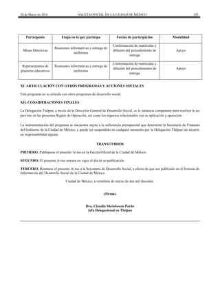28 de Marzo de 2016 GACETA OFICIAL DE LA CIUDAD DE MÉXICO 103
Participante Etapa en la que participa Forma de participación Modalidad
Mesas Directivas
Reuniones informativas y entrega de
uniformes
Conformación de matrículas y
difusión del procedimiento de
entrega
Apoyo
Representantes de
planteles educativos
Reuniones informativas y entrega de
uniformes
Conformación de matrículas y
difusión del procedimiento de
entrega
Apoyo
XI. ARTICULACIÓN CON OTROS PROGRAMAS Y ACCIONES SOCIALES
Este programa no se articula con otros programas de desarrollo social.
XII. CONSIDERACIONES FINALES
La Delegación Tlalpan, a través de la Dirección General de Desarrollo Social, es la instancia competente para resolver lo no
previsto en las presentes Reglas de Operación, así como los aspectos relacionados con su aplicación y operación.
La instrumentación del programa se encuentra sujeta a la suficiencia presupuestal que determine la Secretaría de Finanzas
del Gobierno de la Ciudad de México, y puede ser suspendido en cualquier momento por la Delegación Tlalpan sin incurrir
en responsabilidad alguna.
TRANSITORIOS
PRIMERO. Publíquese el presente Aviso en la Gaceta Oficial de la Ciudad de México.
SEGUNDO. El presente Aviso entrara en vigor el día de su publicación.
TERCERO. Remítase el presente Aviso a la Secretaría de Desarrollo Social, a efecto de que sea publicado en el Sistema de
Información del Desarrollo Social de la Ciudad de México.
Ciudad de México, a veintitrés de marzo de dos mil dieciséis.
(Firma)
Dra. Claudia Sheinbaum Pardo
Jefa Delegacional en Tlalpan
 