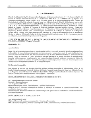 104 GACETA OFICIAL DE LA CIUDAD DE MÉXICO 28 de Marzo de 2016
DELEGACIÓN TLALPAN
Claudia Sheinbaum Pardo, Jefa Delegacional en Tlalpan, con fundamento en los artículos 87 y 117, fracciones I y XI, del
Estatuto de Gobierno del Distrito Federal; 36, 37 y 39, fracciones XXV, XLV, LVI y LXXXVI, de la Ley Orgánica de la
Administración Pública del Distrito Federal; 101 y 102 quinto párrafo de la Ley de Presupuesto y Gasto Eficiente del
Distrito Federal; 6, 32 y 33 de la Ley de Desarrollo Social para el Distrito Federal; 120 y 121 del Reglamento Interior de la
Administración Pública del Distrito Federal; 50 y 51 del Reglamento de la Ley de Desarrollo Social para el Distrito Federal;
1, 4, 6, 28, 29 y 31 del Reglamento para Someter a la Aprobación del Comité de Planeación del Desarrollo del Distrito
Federal, la Creación y Operación de Programas de Desarrollo Social que Otorguen Subsidios, Apoyos y Ayudas a la
Población del Distrito Federal; el Marco Conceptual para la Definición de Criterios en la Creación y Modificación de
Programas y Acciones Sociales, y los Lineamientos para la elaboración de las Reglas de Operación de los Programas
Sociales para el Ejercicio 2016, ambos publicados por el Consejo de Evaluación del Desarrollo Social de la Ciudad de
México, en la Gaceta Oficial de la Ciudad de México números 69 y 209, de fecha catorce de abril y treinta de octubre de
dos mil quince, respectivamente, tengo a bien emitir el siguiente:
AVISO POR EL QUE SE DAN A CONOCER LAS REGLAS DE OPERACIÓN DEL PROGRAMA DE
DESARROLLO SOCIAL “#TlalpanProAnimal”.
INTRODUCCIÓN
A) Antecedentes
Desde 1988 se iniciaron diversas acciones en materia de salud pública a través de la prevención de enfermedades zoonóticas
(enfermedades de trasmisión de animales, en este caso perros y gatos, a humanos) por medio de la actividad institucional
conocida como “Sanidad Animal”. En 2013 obedeciendo a la Ley de Salud del Distrito Federal el entonces Centro de
Control Canino se transforma en Clínica Veterinaria, con esta modificación se suman actividades de sanidad animal
(consulta médica, esquemas complementarios de vacunación, educación para la salud entre otros); con el objetivo de
fortalecer estas acciones, en beneficio de la población tlalpense, se iniciará por primera vez en este año el programa social
“Promoción a la Salud y Protección Animal en la Delegación Tlalpan”.
B) Alineación Programática
Este programa se relaciona con la protección de los derechos humanos consagrados en la Constitución Política de los
Estados Unidos Mexicanos, el Estatuto de Gobierno del Distrito Federal, la Ley de Desarrollo Social para el Distrito Federal
y los Programas General de Desarrollo del Distrito Federal 2013-2018 y Sectorial de Salud, al contribuir al ejercicio del
derecho a la salud para el desarrollo humano, como se aprecia a continuación:
PROGRAMA GENERAL DE DESARROLLO DEL DISTRITO FEDERAL 2013-2018:
Eje 1. Inclusión social para el desarrollo humano
Estrategia 1. Derechos humanos
Área de oportunidad 2. Salud
Objetivo 6 Promover la sanidad, correcta atención y bienestar de los animales
Línea de acción 3. Fomentar la adopción de animales, la realización de campañas de vacunación antirrábica y para
esterilización de perros y gatos.
Línea de acción 4. Proporcionar información sobre las ventajas de la aplicación de un cuadro básico de medicina veterinaria
preventiva calendarizada.
PROGRAMA SECTORIAL DE SALUD 2013-2018:
Área de oportunidad 2. Salud.
Objetivo 6 Promover la sanidad, correcta atención y bienestar de los animales.
Meta 1. Establecer programas y promover acciones para la sanidad, correcta atención y bienestar de los animales.
 