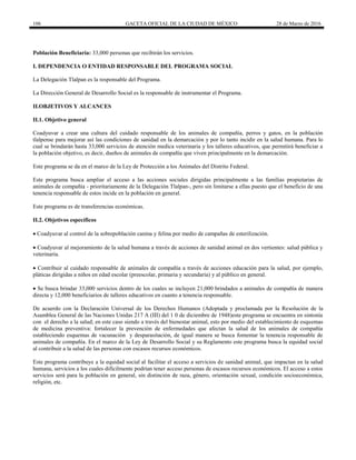 106 GACETA OFICIAL DE LA CIUDAD DE MÉXICO 28 de Marzo de 2016
Población Beneficiaria: 33,000 personas que recibirán los servicios.
I. DEPENDENCIA O ENTIDAD RESPONSABLE DEL PROGRAMA SOCIAL
La Delegación Tlalpan es la responsable del Programa.
La Dirección General de Desarrollo Social es la responsable de instrumentar el Programa.
II.OBJETIVOS Y ALCANCES
II.1. Objetivo general
Coadyuvar a crear una cultura del cuidado responsable de los animales de compañía, perros y gatos, en la población
tlalpense para mejorar así las condiciones de sanidad en la demarcación y por lo tanto incidir en la salud humana. Para lo
cual se brindarán hasta 33,000 servicios de atención medica veterinaria y los talleres educativos, que permitirá beneficiar a
la población objetivo, es decir, dueños de animales de compañía que viven principalmente en la demarcación.
Este programa se da en el marco de la Ley de Protección a los Animales del Distrito Federal.
Este programa busca ampliar el acceso a las acciones sociales dirigidas principalmente a las familias propietarias de
animales de compañía - prioritariamente de la Delegación Tlalpan-, pero sin limitarse a ellas puesto que el beneficio de una
tenencia responsable de estos incide en la población en general.
Este programa es de transferencias económicas.
II.2. Objetivos específicos
 Coadyuvar al control de la sobrepoblación canina y felina por medio de campañas de esterilización.
 Coadyuvar al mejoramiento de la salud humana a través de acciones de sanidad animal en dos vertientes: salud pública y
veterinaria.
 Contribuir al cuidado responsable de animales de compañía a través de acciones educación para la salud, por ejemplo,
pláticas dirigidas a niños en edad escolar (preescolar, primaria y secundaria) y al público en general.
 Se busca brindar 33,000 servicios dentro de los cuales se incluyen 21,000 brindados a animales de compañía de manera
directa y 12,000 beneficiarios de talleres educativos en cuanto a tenencia responsable.
De acuerdo con la Declaración Universal de los Derechos Humanos (Adoptada y proclamada por la Resolución de la
Asamblea General de las Naciones Unidas 217 A (III) del 1 0 de diciembre de 1948)este programa se encuentra en sintonía
con el derecho a la salud; en este caso siendo a través del bienestar animal, esto por medio del establecimiento de esquemas
de medicina preventiva: fortalecer la prevención de enfermedades que afectan la salud de los animales de compañía
estableciendo esquemas de vacunación y desparasitación, de igual manera se busca fomentar la tenencia responsable de
animales de compañía. En el marco de la Ley de Desarrollo Social y su Reglamento este programa busca la equidad social
al contribuir a la salud de las personas con escasos recursos económicos.
Este programa contribuye a la equidad social al facilitar el acceso a servicios de sanidad animal, que impactan en la salud
humana, servicios a los cuales difícilmente podrían tener acceso personas de escasos recursos económicos. El acceso a estos
servicios será para la población en general, sin distinción de raza, género, orientación sexual, condición socioeconómica,
religión, etc.
 
