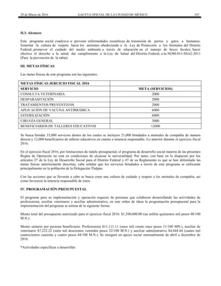 28 de Marzo de 2016 GACETA OFICIAL DE LA CIUDAD DE MÉXICO 107
II.3. Alcances
Esta programa social coadyuva a: prevenir enfermedades zoonóticas de trasmisión de perros y gatos a humanos;
fomentar la cultura de respeto hacia los animales obedeciendo a la Ley de Protección a los Animales del Distrito
Federal; promover el cuidado del medio ambiente a través de educación en el manejo de heces fecales; hacer
efectivo el derecho a la salud; dar cumplimiento a la Ley de Salud del Distrito Federal, a la NOM-011-SSA2-2011
(Para la prevención de la rabia).
III. METAS FÍSICAS
Las metas físicas de este programa son las siguientes:
METAS FÍSICAS JERCICIO FISCAL 2016
SERVICIO META (SERVICIOS)
CONSULTA VETERINARIA 2000
DESPARASITACIÓN 2000
TRATAMIENTOS PREVENTIVOS 2000
APLICACIÓN DE VACUNA ANTIRRÁBICA 6000
ESTERILIZACIÓN 6000
CIRUGÍA GENERAL 3000
BENEFICIARIOS DE TALLERES EDUCATIVOS 12000
Se busca brindar 33,000 servicios dentro de los cuales se incluyen 21,000 brindados a animales de compañía de manera
directa y 12,000 beneficiarios de talleres educativos en cuanto a tenencia responsable. Lo anterior durante el ejercicio fiscal
2016.
En el ejercicio fiscal 2016, por limitaciones de índole presupuestal, el programa de desarrollo social materia de las presentes
Reglas de Operación no está en condiciones de alcanzar la universalidad. Por tanto, con base en lo dispuesto por los
artículos 27 de la Ley de Desarrollo Social para el Distrito Federal y 47 de su Reglamento es que se han delimitado las
metas físicas anteriormente descritas; cabe señalar que los servicios brindados a través de este programa se enfocarán
principalmente en la población de la Delegación Tlalpan.
Con las acciones que se llevarán a cabo se busca crear una cultura de cuidado y respeto a los animales de compañía, así
como favorecer la tenencia responsable de estos.
IV. PROGRAMACIÓN PRESUPUESTAL
El programa para su implementación y operación requiere de personas que colaboren desarrollando las actividades de
profesionista, auxiliar veterinario y auxiliar administrativo, en este orden de ideas la programación presupuestal para la
implementación del programa se estima de la siguiente forma:
Monto total del presupuesto autorizado para el ejercicio fiscal 2016: $1,500,000.00 (un millón quinientos mil pesos 00/100
M.N.).
Monto unitario por persona beneficiaria: Profesionista $11,111.11 (once mil ciento once pesos 11/100 MN.), auxiliar de
veterinario $7,222.22 (siete mil doscientos veintidós pesos 22/100 M.N.) y auxiliar administrativo $4,444.44 (cuatro mil
cuatrocientos cuarenta y cuatro pesos 44/100 M.N.). Se otorgará un apoyo social mensualmente de abril a diciembre de
2016.
*Actividades específicas a desarrollar:
 