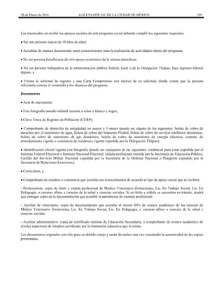 28 de Marzo de 2016 GACETA OFICIAL DE LA CIUDAD DE MÉXICO 109
Los interesados en recibir los apoyos sociales de este programa social deberán cumplir los siguientes requisitos:
 Ser una persona mayor de 18 años de edad;
 Acreditar de manera documental, tener conocimientos para la realización de actividades objeto del programa;
 No ser persona beneficiaria de otro apoyo económico de la misma naturaleza;
 No ser persona trabajadora de la administración pública federal, local o de la Delegación Tlalpan, bajo régimen laboral
alguno, y
 Firmar la solicitud de registro y una Carta Compromiso con motivo de su solicitud, donde conste que la persona
solicitante conoce el contenido y los alcances del programa.
Documentos
 Acta de nacimiento;
 Una fotografía tamaño infantil reciente a color o blanco y negro;
 Clave Única de Registro de Población (CURP);
 Comprobante de domicilio de antigüedad no mayor a 3 meses (puede ser alguno de los siguientes: boleta de cobro de
derechos por el suministro de agua, boleta de cobro del Impuesto Predial, boleta de cobro de servicio telefónico doméstico,
boleta de cobro de suministro de gas doméstico, boleta de cobro de suministro de energía eléctrica, contrato de
arrendamiento vigente o constancia de residencia vigente expedida por la Delegación Tlalpan);
 Identificación oficial vigente con fotografía (puede ser cualquiera de las siguientes: credencial para votar expedida por el
Instituto Federal Electoral o Instituto Nacional Electoral, cédula profesional emitida por la Secretaría de Educación Pública,
Cartilla del Servicio Militar Nacional expedida por la Secretaría de la Defensa Nacional o Pasaporte expedido por la
Secretaría de Relaciones Exteriores);
 Currículum, y
 Comprobante de estudios o constancia que acredite sus conocimientos de acuerdo al tipo de apoyo social que se recibirá:
- Profesionista: copia de título y cédula profesional de Médico Veterinario Zootecnistas, Lic. En Trabajo Social, Lic. En
Pedagogía, o carreras afines a ciencias de la salud y ciencias sociales. Si su título y cédula se encuentra en trámite, tendrá
que entregar copia de la documentación que acredite la aprobación de examen profesional.
- Auxiliar de veterinario: copia de documentación que acredite al menos 80% de avance académico de las carreras de
Médico Veterinario Zootecnista, Lic. En Trabajo Social, Lic. En Pedagogía, o carreras afines a ciencias de la salud y
ciencias sociales.
- Auxiliar administrativo: copia de certificado mínimo de Educación Secundaria, o comprobante de avance académico de
niveles superiores de estudios certificado por la institución educativa que lo emita.
Los documentos originales son sólo para su debido cotejo y serán devueltos una vez constatado la autenticidad de las copias
presentadas.
 