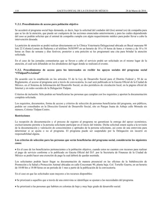 110 GACETA OFICIAL DE LA CIUDAD DE MÉXICO 28 de Marzo de 2016
V.3.1. Procedimientos de acceso para población objetivo
Se accederá al programa social bajo demanda, es decir, bajo la solicitud del cuidador del (los) animal (es) de compañía para
que se les de la atención, que puede ser cualquiera de las acciones enunciadas anteriormente y para las cuáles dependiendo
del caso se podrán solicitar que el animal de compañía cumpla con algún requerimiento médico para poder llevar a cabo la
intervención deseada.
La petición de atención se podrá realizar directamente en la Clínica Veterinaria Delegacional ubicada en Becal manzana 98
lote 22 Colonia Lomas de Padierna o al teléfono 56303997 en un horario de 10 a 18 horas de lunes a viernes y de 10 a 16
horas en fines de semana y días festivos; posterior a esta petición se les programará una cita para brindar la atención
solicitada.
En el caso de las jornadas comunitarias que se lleven a cabo el servicio podrá ser solicitado en el mismo lugar de la
atención, el cuál será difundido en los alrededores del lugar donde se realizará el evento.
V.3.2. Procedimientos de acceso para los interesados en recibir los apoyos sociales del programa social
“#TlalpanProAnimal”
De acuerdo con lo establecido en los artículos 33 de la Ley de Desarrollo Social para el Distrito Federal y 50 de su
Reglamento, el acceso al programa será a través de convocatoria, la cual será publicada en la Gaceta Oficial de la Ciudad de
México, en el Sistema de Información del Desarrollo Social, en dos periódicos de circulación local, en la página oficial de
Internet y en redes sociales de la Delegación Tlalpan.
Criterios de inclusión: Sólo podrán ser beneficiarias las personas que cumplan con los requisitos y aporten la documentación
completa solicitada.
Los requisitos, documentos, forma de acceso y criterios de selección de personas beneficiarias del programa, son públicos,
podrán ser consultados en la Dirección General de Desarrollo Social, sito en Parque Juana de Asbaje calle Moneda sin
número, Colonia Tlalpan Centro.
Restricciones
La recepción de documentación y el proceso de registro al programa no garantizan la entrega del apoyo económico,
exclusivamente permite a la persona solicitante participar en el inicio del trámite. Dicha solicitud estará sujeta a la revisión
de la documentación y valoración de conocimientos y aptitudes de la persona solicitante, así como de una entrevista para
determinar si se ajusta o no al programa. El programa puede ser suspendido por la Delegación sin incurrir en
responsabilidad alguna.
Los criterios de selección para las personas que serán beneficiarias del programa social, considerarán los siguientes
casos:
 En el caso de los beneficiarios pertenecientes a la población objetivo, cuando estos no cuenten con recursos para realizar
el pago de servicio conforme a lo publicado en Gaceta Oficial del D.F. por la Secretaría de Finanzas de la Ciudad de
México se podrá hacer una exención de pago la cual deberá de quedar asentada.
Los solicitantes podrán hacer llegar su documentación de manera presencial en las oficinas de la Subdirección de
Promoción a la Salud y Protección Animal ubicadas en calle Coscomate 90, planta baja. Col. Toriello Guerra, en un horario
de 10:00 hrs a 18:00 horas en un periodo de 1 mes a partir de la publicación de la convocatoria.
En el caso en que las solicitudes sean mayores a los recursos disponibles:
 Se priorizará a aquellos que a través de una entrevista se identifique se ajustan a las necesidades del programa.
 Se priorizará a las personas que habiten en colonias de bajo y muy bajo grado de desarrollo social.
 