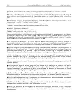 112 GACETA OFICIAL DE LA CIUDAD DE MÉXICO 28 de Marzo de 2016
 Cuando la persona beneficiaria no concluya los trámites que permitan la entrega del apoyo económico o material;
 Cuando la persona beneficiaria, sin previo aviso suspenda la realización de las actividades por las cuales se le entrega el
apoyo económico motivo de la implementación del programa, o se incumpla con el tiempo establecido para la realización de
éstas;
 Cuando no sean entregados en tiempo y forma los reportes de actividades y listas de asistencia que sean solicitados por la
Subdirección de Promoción a la Salud y Protección Animal.
 Cuando se cometan faltas de respeto a compañeros o usuarios de los servicios.
 Cuando la persona beneficiaria fallezca.
VI. PROCEDIMIENTOS DE INSTRUMENTACIÓN
 Las personas interesadas en recibir información sobre cualquier aspecto relacionado con la implementación del programa,
podrán acudir de lunes a viernes, en un horario de 10:00 a 18:00 horas, a la Dirección General de Desarrollo Social, sito en
el Parque Juana de Asbaje calle Moneda sin número, Colonia Tlalpan Centro y a la Subdirección de Promoción a la Salud y
Protección Animal, así como comunicarse al número telefónico 51714470.
 La Subdirección de Promoción a la Salud y Protección Animal estará encargada del registro y recepción de
documentación de las personas interesadas en ser beneficiarias del programa, a las cuales les entregará un comprobante
impreso con un número de folio único que acreditará su registro y con el cual podrán dar seguimiento a su solicitud.
 Concluido el periodo de convocatoria, y habiendo alcanzado la meta programada, se procederá de la siguiente manera: la
Subdirección de Promoción a la Salud y Protección Animal organizará la documentación proporcionada por las personas
interesadas en ser beneficiarias del programa, a efecto de determinar si cumplen con los requisitos y entregaron la
documentación completa solicitada, con lo cual, procederá a elaborar una lista preliminar de personas beneficiarias.
 Si derivado del proceso anterior, aún fuera mayor el número de solicitantes que el de la meta programada para el
programa, se priorizará en la selección a las personas que vivan en alguna colonia de bajo y muy bajo grado de desarrollo
social, garantizando la inclusión de solicitantes de todas las colonias que integran la Delegación.
 Si fuese necesario, a efecto de ajustar el número de solicitantes al de la meta programada para el programa, se aplicará el
criterio de prelación.
 Una vez integrada la lista de personas beneficiarias, será remitida por la Subdirección de Promoción a la Salud y
Protección Animal a la Dirección General de Desarrollo Social, la cual dará validez al cumplimiento de las Reglas de
Operación del Programa y la publicará en la página oficial de Internet de la Delegación, y continuará los trámites
administrativos a que haya lugar para la entrega del apoyo económico y material.
 La Dirección General de Desarrollo Social enviará a la Dirección de Recursos Financieros y Presupuestales, el listado de
personas beneficiarias del programa, el cual incluirá el nombre de la persona y su Clave Única de Registro de Población.
 La Dirección de Recursos Financieros y Presupuestales llevará a cabo los trámites necesarios para que se entreguen los
apoyos económicos a las personas beneficiarias del programa.
 La Dirección de Recursos Financieros y Presupuestales será responsable de realizar las transferencias monetarias
correspondientes, así como de programar la fecha en que éstas se realizarán.
 Previo a cada ministración, la Dirección General de Desarrollo Social remitirá a la Dirección de Recursos Financieros y
Presupuestales el listado de personas beneficiarias del programa para que puedan ser transferidos los apoyos económicos
correspondientes.
 