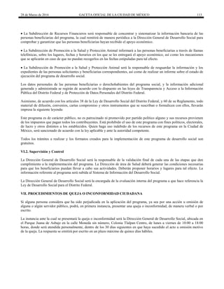 28 de Marzo de 2016 GACETA OFICIAL DE LA CIUDAD DE MÉXICO 113
 La Subdirección de Recursos Financieros será responsable de concentrar y sistematizar la información bancaria de las
personas beneficiarias del programa, la cual remitirá de manera periódica a la Dirección General de Desarrollo Social para
comprobar y garantizar que las personas beneficiarias hayan recibido el apoyo económico.
 La Subdirección de Promoción a la Salud y Protección Animal informará a las personas beneficiarias a través de llamas
telefónicas, sobre los lugares, fechas y horarios en los que se les entregará el apoyo económico, así como los mecanismos
que se aplicarán en caso de que no puedan recogerlos en las fechas estipuladas para tal efecto.
 La Subdirección de Promoción a la Salud y Protección Animal será la responsable de resguardar la información y los
expedientes de las personas solicitantes y beneficiarias correspondientes, así como de realizar un informe sobre el estado de
ejecución del programa de desarrollo social.
Los datos personales de las personas beneficiarias o derechohabientes del programa social, y la información adicional
generada y administrada se regirán de acuerdo con lo dispuesto en las leyes de Transparencia y Acceso a la Información
Pública del Distrito Federal y de Protección de Datos Personales del Distrito Federal.
Asimismo, de acuerdo con los artículos 38 de la Ley de Desarrollo Social del Distrito Federal, y 60 de su Reglamento, todo
material de difusión, convenios, cartas compromiso y otros instrumentos que se suscriban o formalicen con ellos, llevarán
impresa la siguiente leyenda:
Este programa es de carácter público, no es patrocinado ni promovido por partido político alguno y sus recursos provienen
de los impuestos que pagan todos los contribuyentes. Está prohibido el uso de este programa con fines políticos, electorales,
de lucro y otros distintos a los establecidos. Quien haga uso indebido de los recursos de este programa en la Ciudad de
México, será sancionado de acuerdo con la ley aplicable y ante la autoridad competente.
Todos los trámites a realizar y los formatos creados para la implementación de este programa de desarrollo social son
gratuitos.
VI.2. Supervisión y Control
La Dirección General de Desarrollo Social será la responsable de la validación final de cada una de las etapas que den
cumplimiento a la implementación del programa. La Dirección de área de Salud deberá generar las condiciones necesarias
para que los beneficiarios puedan llevar a cabo sus actividades. Deberán proponer horarios y lugares para tal efecto. La
información referente al programa será subida al Sistema de Información del Desarrollo Social.
La Dirección General de Desarrollo Social será la encargada de la evaluación interna del programa a que hace referencia la
Ley de Desarrollo Social para el Distrito Federal.
VII. PROCEDIMIENTOS DE QUEJA O INCONFORMIDAD CIUDADANA
Si alguna persona considera que ha sido perjudicada en la aplicación del programa, ya sea por una acción u omisión de
alguna o algún servidor público, podrá, en primera instancia, presentar una queja o inconformidad, de manera verbal o por
escrito.
La instancia ante la cual se presentará la queja o inconformidad será la Dirección General de Desarrollo Social, ubicada en
el Parque Juana de Asbaje en la calle Moneda sin número, Colonia Tlalpan Centro, de lunes a viernes de 10:00 a 18:00
horas, donde será atendida personalmente, dentro de los 30 días siguientes en que haya sucedido el acto u omisión motivo
de la queja. La respuesta se emitirá por escrito en un plazo máximo de quince días hábiles.
 