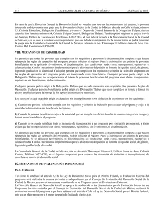 114 GACETA OFICIAL DE LA CIUDAD DE MÉXICO 28 de Marzo de 2016
En caso de que la Dirección General de Desarrollo Social no resuelva con base en las pretensiones del quejoso, la persona
interesada podrá presentar una queja ante la Procuraduría Social de la Ciudad de México, ubicada en Calle Vallarta, número
13, Colonia Tabacalera, Delegación Cuauhtémoc, y/o ante el Órgano de Control Interno de la Delegación Tlalpan, sito en
Avenida San Fernando número 84, Colonia Tlalpan Centro I, Delegación Tlalpan. También podrá registrar su queja a través
del Servicio Público de Localización Telefónica- LOCATEL, el cual deberá turnarla a la Procuraduría Social de la Ciudad
de México y en su caso a la instancia correspondiente, para su debida investigación. De la misma forma se podrá presentar
la queja ante la Contraloría General de la Ciudad de México ubicada en Av. Tlaxcoaque 8 Edificio Juana de Arco Col.
Centro, Del. Cuauhtémoc CP 06090.
VIII. MECANISMOS DE EXIGIBILIDAD
Se garantiza que todas las personas que cumplan con los requisitos y presenten la documentación completa a que hacen
referencia las reglas de operación del programa podrán solicitar el registro. Para la elaboración del padrón de personas
beneficiarias no se aplicarán favoritismos, ni discriminación. Las condiciones serán claras, transparentes, equitativas y
calendarizadas. Con los mecanismos implementados para la elaboración del padrón se fomenta la equidad social, de género,
logrando igualdad en la diversidad. Cualquier persona que cumpla con los requisitos y criterios de selección dispuestos en
las reglas de operación del programa podrá ser incorporada como beneficiaria. Cualquier persona puede exigir a la
Delegación Tlalpan que las incorporaciones al listado de personas beneficiarias del programa sean claras, transparentes,
equitativas, sin favoritismos, ni discriminación.
Cualquier persona podrá exigir a la Delegación Tlalpan que en todo momento sean respetadas las presentes Reglas de
Operación. Cualquier persona beneficiaria podrá exigir a la Delegación Tlalpan que sean cumplidos en tiempo y forma los
plazos establecidos para la entrega de los apoyos económicos y materiales.
Los casos en los que se podrán exigir los derechos por incumplimiento o por violación de los mismos son los siguientes:
a) Cuando una persona solicitante cumpla con los requisitos y criterios de inclusión para acceder al programa y exija a la
autoridad administrativa ser beneficiaria del mismo.
b) Cuando la persona beneficiaria exija a la autoridad que se cumpla con dicho derecho de manera integral en tiempo y
forma, como lo establece el programa.
c) Cuando no se pueda satisfacer toda la demanda de incorporación a un programa por restricción presupuestal, y éstas
exijan que las incorporaciones sean claras, transparentes, equitativas, sin favoritismos, ni discriminación.
Se garantiza que todas las personas que cumplan con los requisitos y presenten la documentación completa a que hacen
referencia las reglas de operación del programa, podrán solicitar el registro. Para la elaboración del padrón de personas
beneficiarias, no se aplicarán favoritismos, ni discriminación; las condiciones serán claras, transparentes, equitativas y
calendarizadas. Con los mecanismos implementados para la elaboración del padrón se fomenta la equidad social, de género,
logrando igualdad en la diversidad.
La Contraloría General de la Ciudad de México, sita en Avenida Tlaxcoaque Número 8, Edificio Juana de Arco, Colonia
Centro, Teléfono 5627-9700; es el órgano competente para conocer las denuncias de violación e incumplimiento de
derechos en materia de desarrollo social.
IX. MECANISMOS DE EVALUACION E INDICADORES
IX.1. Evaluación
Tal como lo establece el artículo 42 de la Ley de Desarrollo Social para el Distrito Federal, la Evaluación Externa del
programa será realizada de manera exclusiva e independiente por el Consejo de Evaluación del Desarrollo Social de la
Ciudad de México, en caso de encontrarse considerado en su Programa Anual de Evaluaciones Externas.
La Dirección General de Desarrollo Social, en apego a lo establecido en los Lineamientos para la Evaluación Interna de los
Programas Sociales emitidos por el Consejo de Evaluación del Desarrollo Social de la Ciudad de México, realizará la
evaluación interna del programa a que hace referencia el artículo 42 de la Ley de Desarrollo Social para el Distrito Federal,
esto en un plazo no mayor a 6 meses después de finalizado el ejercicio.
 