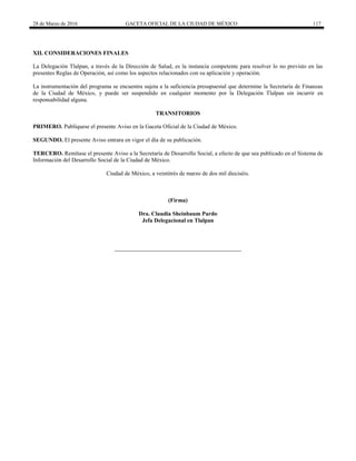 28 de Marzo de 2016 GACETA OFICIAL DE LA CIUDAD DE MÉXICO 117
XII. CONSIDERACIONES FINALES
La Delegación Tlalpan, a través de la Dirección de Salud, es la instancia competente para resolver lo no previsto en las
presentes Reglas de Operación, así como los aspectos relacionados con su aplicación y operación.
La instrumentación del programa se encuentra sujeta a la suficiencia presupuestal que determine la Secretaría de Finanzas
de la Ciudad de México, y puede ser suspendido en cualquier momento por la Delegación Tlalpan sin incurrir en
responsabilidad alguna.
TRANSITORIOS
PRIMERO. Publíquese el presente Aviso en la Gaceta Oficial de la Ciudad de México.
SEGUNDO. El presente Aviso entrara en vigor el día de su publicación.
TERCERO. Remítase el presente Aviso a la Secretaría de Desarrollo Social, a efecto de que sea publicado en el Sistema de
Información del Desarrollo Social de la Ciudad de México.
Ciudad de México, a veintitrés de marzo de dos mil dieciséis.
(Firma)
Dra. Claudia Sheinbaum Pardo
Jefa Delegacional en Tlalpan
 