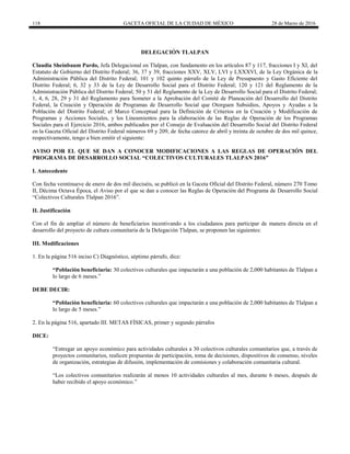 118 GACETA OFICIAL DE LA CIUDAD DE MÉXICO 28 de Marzo de 2016
DELEGACIÓN TLALPAN
Claudia Sheinbaum Pardo, Jefa Delegacional en Tlalpan, con fundamento en los artículos 87 y 117, fracciones I y XI, del
Estatuto de Gobierno del Distrito Federal; 36, 37 y 39, fracciones XXV, XLV, LVI y LXXXVI, de la Ley Orgánica de la
Administración Pública del Distrito Federal; 101 y 102 quinto párrafo de la Ley de Presupuesto y Gasto Eficiente del
Distrito Federal; 6, 32 y 33 de la Ley de Desarrollo Social para el Distrito Federal; 120 y 121 del Reglamento de la
Administración Pública del Distrito Federal; 50 y 51 del Reglamento de la Ley de Desarrollo Social para el Distrito Federal;
1, 4, 6, 28, 29 y 31 del Reglamento para Someter a la Aprobación del Comité de Planeación del Desarrollo del Distrito
Federal, la Creación y Operación de Programas de Desarrollo Social que Otorguen Subsidios, Apoyos y Ayudas a la
Población del Distrito Federal; el Marco Conceptual para la Definición de Criterios en la Creación y Modificación de
Programas y Acciones Sociales, y los Lineamientos para la elaboración de las Reglas de Operación de los Programas
Sociales para el Ejercicio 2016, ambos publicados por el Consejo de Evaluación del Desarrollo Social del Distrito Federal
en la Gaceta Oficial del Distrito Federal números 69 y 209, de fecha catorce de abril y treinta de octubre de dos mil quince,
respectivamente, tengo a bien emitir el siguiente:
AVISO POR EL QUE SE DAN A CONOCER MODIFICACIONES A LAS REGLAS DE OPERACIÓN DEL
PROGRAMA DE DESARROLLO SOCIAL “COLECTIVOS CULTURALES TLALPAN 2016”
I. Antecedente
Con fecha veintinueve de enero de dos mil dieciséis, se publicó en la Gaceta Oficial del Distrito Federal, número 270 Tomo
II, Décima Octava Época, el Aviso por el que se dan a conocer las Reglas de Operación del Programa de Desarrollo Social
“Colectivos Culturales Tlalpan 2016”.
II. Justificación
Con el fin de ampliar el número de beneficiarios incentivando a los ciudadanos para participar de manera directa en el
desarrollo del proyecto de cultura comunitaria de la Delegación Tlalpan, se proponen las siguientes:
III. Modificaciones
1. En la página 516 inciso C) Diagnóstico, séptimo párrafo, dice:
“Población beneficiaria: 30 colectivos culturales que impactarán a una población de 2,000 habitantes de Tlalpan a
lo largo de 6 meses.”
DEBE DECIR:
“Población beneficiaria: 60 colectivos culturales que impactarán a una población de 2,000 habitantes de Tlalpan a
lo largo de 5 meses.”
2. En la página 516, apartado III. METAS FÍSICAS, primer y segundo párrafos
DICE:
“Entregar un apoyo económico para actividades culturales a 30 colectivos culturales comunitarios que, a través de
proyectos comunitarios, realicen propuestas de participación, toma de decisiones, dispositivos de consenso, niveles
de organización, estrategias de difusión, implementación de comisiones y colaboración comunitaria cultural.
“Los colectivos comunitarios realizarán al menos 10 actividades culturales al mes, durante 6 meses, después de
haber recibido el apoyo económico.”
 