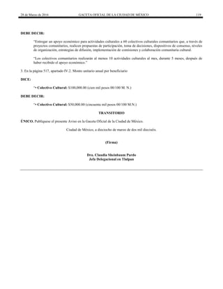 28 de Marzo de 2016 GACETA OFICIAL DE LA CIUDAD DE MÉXICO 119
DEBE DECIR:
“Entregar un apoyo económico para actividades culturales a 60 colectivos culturales comunitarios que, a través de
proyectos comunitarios, realicen propuestas de participación, toma de decisiones, dispositivos de consenso, niveles
de organización, estrategias de difusión, implementación de comisiones y colaboración comunitaria cultural.
“Los colectivos comunitarios realizarán al menos 10 actividades culturales al mes, durante 5 meses, después de
haber recibido el apoyo económico.”
3. En la página 517, apartado IV.2. Monto unitario anual por beneficiario
DICE:
“• Colectivo Cultural: $100,000.00 (cien mil pesos 00/100 M. N.)
DEBE DECIR:
“• Colectivo Cultural: $50,000.00 (cincuenta mil pesos 00/100 M.N.)
TRANSITORIO
ÚNICO. Publíquese el presente Aviso en la Gaceta Oficial de la Ciudad de México.
Ciudad de México, a dieciocho de marzo de dos mil dieciséis.
(Firma)
Dra. Claudia Sheinbaum Pardo
Jefa Delegacional en Tlalpan
 