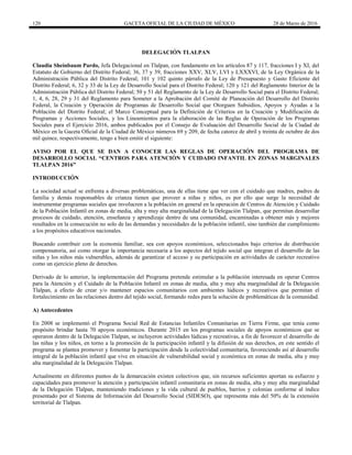 120 GACETA OFICIAL DE LA CIUDAD DE MÉXICO 28 de Marzo de 2016
DELEGACIÓN TLALPAN
Claudia Sheinbaum Pardo, Jefa Delegacional en Tlalpan, con fundamento en los artículos 87 y 117, fracciones I y XI, del
Estatuto de Gobierno del Distrito Federal; 36, 37 y 39, fracciones XXV, XLV, LVI y LXXXVI, de la Ley Orgánica de la
Administración Pública del Distrito Federal; 101 y 102 quinto párrafo de la Ley de Presupuesto y Gasto Eficiente del
Distrito Federal; 6, 32 y 33 de la Ley de Desarrollo Social para el Distrito Federal; 120 y 121 del Reglamento Interior de la
Administración Pública del Distrito Federal; 50 y 51 del Reglamento de la Ley de Desarrollo Social para el Distrito Federal;
1, 4, 6, 28, 29 y 31 del Reglamento para Someter a la Aprobación del Comité de Planeación del Desarrollo del Distrito
Federal, la Creación y Operación de Programas de Desarrollo Social que Otorguen Subsidios, Apoyos y Ayudas a la
Población del Distrito Federal; el Marco Conceptual para la Definición de Criterios en la Creación y Modificación de
Programas y Acciones Sociales, y los Lineamientos para la elaboración de las Reglas de Operación de los Programas
Sociales para el Ejercicio 2016, ambos publicados por el Consejo de Evaluación del Desarrollo Social de la Ciudad de
México en la Gaceta Oficial de la Ciudad de México números 69 y 209, de fecha catorce de abril y treinta de octubre de dos
mil quince, respectivamente, tengo a bien emitir el siguiente:
AVISO POR EL QUE SE DAN A CONOCER LAS REGLAS DE OPERACIÓN DEL PROGRAMA DE
DESARROLLO SOCIAL “CENTROS PARA ATENCIÓN Y CUIDADO INFANTIL EN ZONAS MARGINALES
TLALPAN 2016”
INTRODUCCIÓN
La sociedad actual se enfrenta a diversas problemáticas, una de ellas tiene que ver con el cuidado que madres, padres de
familia y demás responsables de crianza tienen que proveer a niñas y niños, es por ello que surge la necesidad de
instrumentar programas sociales que involucren a la población en general en la operación de Centros de Atención y Cuidado
de la Población Infantil en zonas de media, alta y muy alta marginalidad de la Delegación Tlalpan, que permitan desarrollar
procesos de cuidado, atención, enseñanza y aprendizaje dentro de una comunidad, encaminadas a obtener más y mejores
resultados en la consecución no solo de las demandas y necesidades de la población infantil, sino también dar cumplimiento
a los propósitos educativos nacionales.
Buscando contribuir con la economía familiar, sea con apoyos económicos, seleccionados bajo criterios de distribución
compensatoria, así como otorgar la importancia necesaria a los aspectos del tejido social que integran el desarrollo de las
niñas y los niños más vulnerables, además de garantizar el acceso y su participación en actividades de carácter recreativo
como un ejercicio pleno de derechos.
Derivado de lo anterior, la implementación del Programa pretende estimular a la población interesada en operar Centros
para la Atención y el Cuidado de la Población Infantil en zonas de media, alta y muy alta marginalidad de la Delegación
Tlalpan, a efecto de crear y/o mantener espacios comunitarios con ambientes lúdicos y recreativos que permitan el
fortalecimiento en las relaciones dentro del tejido social, formando redes para la solución de problemáticas de la comunidad.
A) Antecedentes
En 2008 se implementó el Programa Social Red de Estancias Infantiles Comunitarias en Tierra Firme, que tenía como
propósito brindar hasta 70 apoyos económicos. Durante 2015 en los programas sociales de apoyos económicos que se
operaron dentro de la Delegación Tlalpan, se incluyeron actividades lúdicas y recreativas, a fin de favorecer el desarrollo de
las niñas y los niños, en torno a la promoción de la participación infantil y la difusión de sus derechos, en este sentido el
programa se plantea promover y fomentar la participación desde la colectividad comunitaria, favoreciendo así al desarrollo
integral de la población infantil que vive en situación de vulnerabilidad social y económica en zonas de media, alta y muy
alta marginalidad de la Delegación Tlalpan.
Actualmente en diferentes puntos de la demarcación existen colectivos que, sin recursos suficientes aportan su esfuerzo y
capacidades para promover la atención y participación infantil comunitaria en zonas de media, alta y muy alta marginalidad
de la Delegación Tlalpan, manteniendo tradiciones y la vida cultural de pueblos, barrios y colonias conforme al índice
presentado por el Sistema de Información del Desarrollo Social (SIDESO), que representa más del 50% de la extensión
territorial de Tlalpan.
 