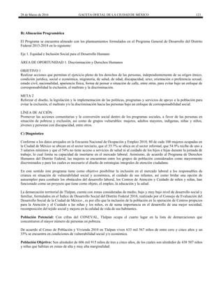 28 de Marzo de 2016 GACETA OFICIAL DE LA CIUDAD DE MÉXICO 121
B) Alineación Programática
El Programa se encuentra alineado con los planteamientos formulados en el Programa General de Desarrollo del Distrito
Federal 2013-2018 en lo siguiente:
Eje 1. Equidad e Inclusión Social para el Desarrollo Humano
ÁREA DE OPORTUNIDAD 1. Discriminación y Derechos Humanos
OBJETIVO 1
Realizar acciones que permitan el ejercicio pleno de los derechos de las personas, independientemente de su origen étnico,
condición jurídica, social o económica, migratoria, de salud, de edad, discapacidad, sexo, orientación o preferencia sexual,
estado civil, nacionalidad, apariencia física, forma de pensar o situación de calle, entre otras, para evitar bajo un enfoque de
corresponsabilidad la exclusión, el maltrato y la discriminación.
META 2
Reforzar el diseño, la legislación y la implementación de las políticas, programas y servicios de apoyo a la población para
evitar la exclusión, el maltrato y/o la discriminación hacia las personas bajo un enfoque de corresponsabilidad social.
LÍNEA DE ACCIÓN
Promover las acciones comunitarias y la coinversión social dentro de los programas sociales, a favor de las personas en
situación de pobreza y exclusión, así como de grupos vulnerables: mujeres, adultos mayores, indígenas, niñas y niños,
jóvenes y personas con discapacidad, entre otros.
C) Diagnóstico
Conforme a los datos arrojados en la Encuesta Nacional de Ocupación y Empleo 2010, 80 de cada 100 mujeres ocupadas en
la Ciudad de México se ubican en el sector terciario, que el 35.7% se ubica en el sector informal, que 54.9% recibe de uno a
3 salarios mínimos y que el 54% no tiene acceso a servicios de salud ni al cuidado de los hijos e hijas durante la jornada de
trabajo, lo cual limita su capacidad de insertarse en el mercado laboral. Asimismo, de acuerdo al Programa de Derechos
Humanos del Distrito Federal, las mujeres se encuentran entre los grupos de población considerados como mayormente
discriminados y para los cuales es necesario el diseño de estrategias integrales de atención ciudadana.
En este sentido éste programa tiene como objetivo posibilitar la inclusión en el mercado laboral a los responsables de
crianza en situación de vulnerabilidad social y económica, al cuidado de sus infantes, así como bridar una opción de
autoempleo para combatir los obstáculos del desarrollo laboral, los Centros de Atención y Cuidado de niños y niñas, han
funcionado como un proyecto que tiene como objeto, el empleo, la educación y la salud.
La demarcación territorial de Tlalpan, cuenta con zonas consideradas de medio, bajo y muy bajo nivel de desarrollo social y
familiar, formulados en el Índice de Desarrollo Social del Distrito Federal 2010, realizado por el Consejo de Evaluación del
Desarrollo Social de la Ciudad de México , es por ello que la inclusión de la población en la operación de Centros propicios
para la Atención y el Cuidado a las niñas y los niños, es de suma importancia en el desarrollo de una mejor sociedad,
recomposición del tejido social y mejora en la calidad de vida de sus habitantes.
Población Potencial: Con cifras del CONEVAL, Tlalpan ocupa el cuarto lugar en la lista de demarcaciones que
concentraron el mayor número de personas en pobreza.
De acuerdo al Censo de Población y Vivienda 2010 en Tlalpan viven 633 mil 567 niños de entre cero y cinco años y un
35% se encuentra en condiciones de vulnerabilidad social y/o económica.
Población Objetivo: Son alrededor de 606 mil 915 niños de tres a cinco años, de los cuales son alrededor de 438 507 niños
y niñas que habitan en zonas de alta y muy alta marginalidad.
 