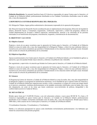 122 GACETA OFICIAL DE LA CIUDAD DE MÉXICO 28 de Marzo de 2016
Población Beneficiaria: Se pretende beneficiar hasta 45 Colectivos responsables de operar Centros para la Atención y el
Cuidado de la Población Infantil, preferentemente distribuidos en las Unidades Territoriales clasificadas como de media,
alta, y muy alta marginación
I. DEPENDENCIA O ENTIDAD RESPONSABLE DEL PROGRAMA
1.1. Delegación Tlalpan, órgano político-administrativo directamente responsable de la operación del programa.
1.2. Dirección General de Desarrollo Social (coordinación para la implementación del programa), Dirección de Equidad de
Género, Desarrollo Social y Comunitario (seguimiento, verificación, supervisión y control del programa), Jefatura de
Unidad Departamental de Juventud e Infancia (operación, instrumentación, atención a las solicitudes de las personas
interesadas en ser beneficiarias del programa, concentración, resguardo y sistematización de documentación).
II. OBJETIVOS Y ALCANCES
II.1 Objetivo General
Propiciar a través de un apoyo económico para la operación de Centros para la Atención y el Cuidado de la Población
Infantil en zonas de media, alta y muy alta marginalidad de la Delegación Tlalpan, a efecto de crear ambientes lúdicos y
recreativos de convivencia comunitaria que permitan el fortalecimiento en las relaciones dentro del tejido social, formando
redes sociales de solución de problemáticas de la comunidad.
II.2 Objetivos Específicos
Apoyar económicamente a los Centros para la Atención y el Cuidado de la Población Infantil, con la finalidad de agilizar su
operación y que estos puedan brindar mayor atención y cobertura a la población más vulnerable.
Dar seguimiento y supervisión a la atención que brindan los Centros para la Atención y el Cuidado de la Población Infantil.
Propiciar a través de un apoyo económico para la operación de Centros para la Atención y el Cuidado de la Población
Infantil en zonas de media, alta y muy alta marginalidad de la Delegación Tlalpan, a efecto de crear ambientes lúdicos y
recreativos de convivencia comunitaria que permitan el fortalecimiento en las relaciones dentro del tejido social, formando
redes sociales de solución de problemáticas de la comunidad.
II.3 Alcances
El Programa de Centros de Atención y Cuidado de la Población Infantil en zonas de media, alta y muy alta marginalidad de
la Delegación Tlalpan es un programa de transferencias monetarias, con la finalidad de que se operen Centros de Atención y
Cuidado de la Población Infantil por organizaciones sociales, civiles, comunitarias y/o grupos de vecinos que tengan interés
en el ejercicio comunitario, residentes preferentemente en las unidades territoriales clasificadas como de media, alta y muy
alta marginación, así como en las zonas que tienen condiciones socio-territoriales de pobreza, desigualdad y alta
conflictividad social de la Ciudad de México.
III. METAS FÍSICAS
Brindar apoyo hasta por $ 36,889.00 (Treinta y seis mil ochocientos ochenta y nueve pesos 00/100 M. N.), hasta a 45
Colectivos responsables de operar Centros para la Atención y el Cuidado de la Población Infantil, preferentemente
distribuidos en las Unidades Territoriales clasificadas como de media, alta, y muy alta marginación. Brindar apoyo hasta a
5000 niñas y niños usuarios de los Centros para la Atención y el Cuidado de la Población Infantil.
2 Coordinadores Generales, 2 Coordinadores y 2 Facilitadores.
Debido a la suficiencia presupuestal los apoyos serán distribuidos territorialmente preferentemente a los habitantes que
reúnan las características del presente programa.
 