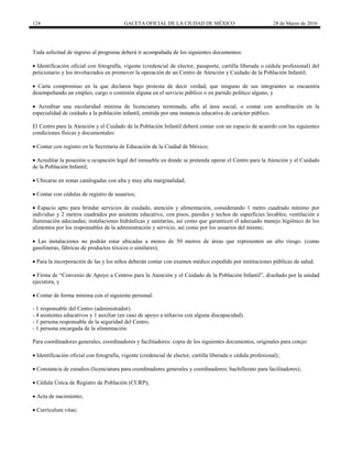 124 GACETA OFICIAL DE LA CIUDAD DE MÉXICO 28 de Marzo de 2016
Toda solicitud de ingreso al programa deberá ir acompañada de los siguientes documentos:
 Identificación oficial con fotografía, vigente (credencial de elector, pasaporte, cartilla liberada o cédula profesional) del
peticionario y los involucrados en promover la operación de un Centro de Atención y Cuidado de la Población Infantil;
 Carta compromiso en la que declaren bajo protesta de decir verdad, que ninguno de sus integrantes se encuentra
desempeñando un empleo, cargo o comisión alguna en el servicio público o en partido político alguno, y
 Acreditar una escolaridad mínima de licenciatura terminada, afín al área social, o contar con acreditación en la
especialidad de cuidado a la población infantil, emitida por una instancia educativa de carácter público.
El Centro para la Atención y el Cuidado de la Población Infantil deberá contar con un espacio de acuerdo con las siguientes
condiciones físicas y documentales:
 Contar con registro en la Secretaría de Educación de la Ciudad de México;
 Acreditar la posesión u ocupación legal del inmueble en donde se pretenda operar el Centro para la Atención y el Cuidado
de la Población Infantil;
 Ubicarse en zonas catalogadas con alta y muy alta marginalidad;
 Contar con cédulas de registro de usuarios;
 Espacio apto para brindar servicios de cuidado, atención y alimentación, considerando 1 metro cuadrado mínimo por
individuo y 2 metros cuadrados por asistente educativo, con pisos, paredes y techos de superficies lavables; ventilación e
iluminación adecuadas; instalaciones hidráulicas y sanitarias, así como que garanticen el adecuado manejo higiénico de los
alimentos por los responsables de la administración y servicio, así como por los usuarios del mismo;
 Las instalaciones no podrán estar ubicadas a menos de 50 metros de áreas que representen un alto riesgo. (como
gasolineras, fábricas de productos tóxicos o similares);
 Para la incorporación de las y los niños deberán contar con examen médico expedido por instituciones públicas de salud.
 Firma de “Convenio de Apoyo a Centros para la Atención y el Cuidado de la Población Infantil”, diseñado por la unidad
ejecutora, y
 Contar de forma mínima con el siguiente personal:
- 1 responsable del Centro (administrador).
- 4 asistentes educativos y 1 auxiliar (en caso de apoyo a niñas/os con alguna discapacidad).
- 1 persona responsable de la seguridad del Centro.
- 1 persona encargada de la alimentación.
Para coordinadores generales, coordinadores y facilitadores: copia de los siguientes documentos, originales para cotejo:
 Identificación oficial con fotografía, vigente (credencial de elector, cartilla liberada o cédula profesional);
 Constancia de estudios (licenciatura para coordinadores generales y coordinadores; bachillerato para facilitadores);
 Cédula Única de Registro de Población (CURP);
 Acta de nacimiento;
 Currículum vitae;
 