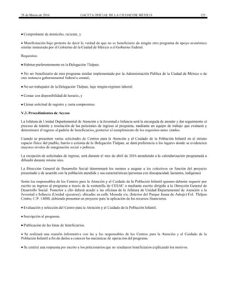 28 de Marzo de 2016 GACETA OFICIAL DE LA CIUDAD DE MÉXICO 125
 Comprobante de domicilio, reciente, y
 Manifestación bajo protesta de decir la verdad de que no es beneficiario de ningún otro programa de apoyo económico
similar instaurado por el Gobierno de la Ciudad de México o el Gobierno Federal.
Requisitos:
 Habitar preferentemente en la Delegación Tlalpan;
 No ser beneficiario de otro programa similar implementado por la Administración Pública de la Ciudad de México o de
otra instancia gubernamental federal o estatal;
 No ser trabajador de la Delegación Tlalpan, bajo ningún régimen laboral;
 Contar con disponibilidad de horario, y
 Llenar solicitud de registro y carta compromiso.
V.3. Procedimientos de Acceso
La Jefatura de Unidad Departamental de Atención a la Juventud e Infancia será la encargada de atender y dar seguimiento al
proceso de trámite y resolución de las peticiones de ingreso al programa, mediante un equipo de trabajo que evaluará y
determinará el ingreso al padrón de beneficiarios, posterior al cumplimiento de los requisitos antes citados.
Cuando se presenten varias solicitudes de Centros para la Atención y el Cuidado de la Población Infantil en el mismo
espacio físico del pueblo, barrio o colonia de la Delegación Tlalpan, se dará preferencia a los lugares donde se evidencien
mayores niveles de marginación social o pobreza.
La recepción de solicitudes de ingreso, será durante el mes de abril de 2016 atendiendo a la calendarización programada a
difundir durante mismo mes.
La Dirección General de Desarrollo Social determinará los montos a asignar a los colectivos en función del proyecto
presentado y de acuerdo con la población atendida y sus características (personas con discapacidad, lactantes, indígenas)
Serán los responsables de los Centros para la Atención y el Cuidado de la Población Infantil quienes deberán requerir por
escrito su ingreso al programa a través de la ventanilla de CESAC o mediante escrito dirigido a la Dirección General de
Desarrollo Social. Posterior a ello deberá acudir a las oficinas de la Jefatura de Unidad Departamental de Atención a la
Juventud e Infancia (Unidad ejecutora), ubicadas en calle Moneda s/n, (Interior del Parque Juana de Asbaje) Col. Tlalpan
Centro, C.P. 14000, debiendo presentar un proyecto para la aplicación de los recursos financieros.
 Evaluación y selección del Centro para la Atención y el Cuidado de la Población Infantil.
 Inscripción al programa.
 Publicación de las listas de beneficiarios.
 Se realizará una reunión informativa con las y los responsables de los Centros para la Atención y el Cuidado de la
Población Infantil a fin de darles a conocer las mecánicas de operación del programa.
 Se emitirá una respuesta por escrito a los peticionarios que no resultaron beneficiarios explicando los motivos.
 