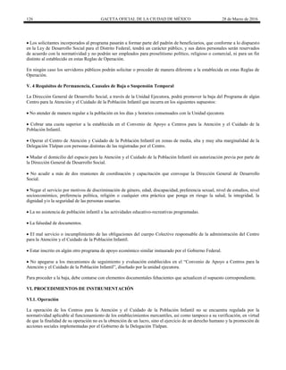 126 GACETA OFICIAL DE LA CIUDAD DE MÉXICO 28 de Marzo de 2016
 Los solicitantes incorporados al programa pasarán a formar parte del padrón de beneficiarios, que conforme a lo dispuesto
en la Ley de Desarrollo Social para el Distrito Federal, tendrá un carácter público, y sus datos personales serán reservados
de acuerdo con la normatividad y no podrán ser empleados para proselitismo político, religioso o comercial, ni para un fin
distinto al establecido en estas Reglas de Operación.
En ningún caso los servidores públicos podrán solicitar o proceder de manera diferente a la establecida en estas Reglas de
Operación.
V. 4 Requisitos de Permanencia, Causales de Baja o Suspensión Temporal
La Dirección General de Desarrollo Social, a través de la Unidad Ejecutora, podrá promover la baja del Programa de algún
Centro para la Atención y el Cuidado de la Población Infantil que incurra en los siguientes supuestos:
 No atender de manera regular a la población en los días y horarios consensados con la Unidad ejecutora
 Cobrar una cuota superior a la establecida en el Convenio de Apoyo a Centros para la Atención y el Cuidado de la
Población Infantil.
 Operar el Centro de Atención y Cuidado de la Población Infantil en zonas de media, alta y muy alta marginalidad de la
Delegación Tlalpan con personas distintas de las registradas por el Centro.
 Mudar el domicilio del espacio para la Atención y el Cuidado de la Población Infantil sin autorización previa por parte de
la Dirección General de Desarrollo Social.
 No acudir a más de dos reuniones de coordinación y capacitación que convoque la Dirección General de Desarrollo
Social.
 Negar el servicio por motivos de discriminación de género, edad, discapacidad, preferencia sexual, nivel de estudios, nivel
socioeconómico, preferencia política, religión o cualquier otra práctica que ponga en riesgo la salud, la integridad, la
dignidad y/o la seguridad de las personas usuarias.
 La no asistencia de población infantil a las actividades educativo-recreativas programadas.
 La falsedad de documentos.
 El mal servicio o incumplimiento de las obligaciones del cuerpo Colectivo responsable de la administración del Centro
para la Atención y el Cuidado de la Población Infantil.
 Estar inscrito en algún otro programa de apoyo económico similar instaurado por el Gobierno Federal.
 No apegarse a los mecanismos de seguimiento y evaluación establecidos en el “Convenio de Apoyo a Centros para la
Atención y el Cuidado de la Población Infantil”, diseñado por la unidad ejecutora.
Para proceder a la baja, debe contarse con elementos documentales fehacientes que actualicen el supuesto correspondiente.
VI. PROCEDIMIENTOS DE INSTRUMENTACIÓN
VI.1. Operación
La operación de los Centros para la Atención y el Cuidado de la Población Infantil no se encuentra regulada por la
normatividad aplicable al funcionamiento de los establecimientos mercantiles, así como tampoco a su verificación, en virtud
de que la finalidad de su operación no es la obtención de un lucro, sino el ejercicio de un derecho humano y la promoción de
acciones sociales implementadas por el Gobierno de la Delegación Tlalpan.
 