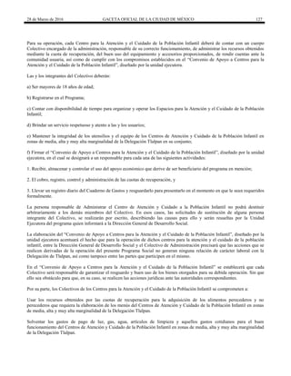28 de Marzo de 2016 GACETA OFICIAL DE LA CIUDAD DE MÉXICO 127
Para su operación, cada Centro para la Atención y el Cuidado de la Población Infantil deberá de contar con un cuerpo
Colectivo encargado de la administración, responsable de su correcto funcionamiento, de administrar los recursos obtenidos
mediante la cuota de recuperación, del buen uso del equipamiento y accesorios proporcionados, de rendir cuentas ante la
comunidad usuaria, así como de cumplir con los compromisos establecidos en el “Convenio de Apoyo a Centros para la
Atención y el Cuidado de la Población Infantil”, diseñado por la unidad ejecutora.
Las y los integrantes del Colectivo deberán:
a) Ser mayores de 18 años de edad;
b) Registrarse en el Programa;
c) Contar con disponibilidad de tiempo para organizar y operar los Espacios para la Atención y el Cuidado de la Población
Infantil;
d) Brindar un servicio respetuoso y atento a las y los usuarios;
e) Mantener la integridad de los utensilios y el equipo de los Centros de Atención y Cuidado de la Población Infantil en
zonas de media, alta y muy alta marginalidad de la Delegación Tlalpan en su conjunto;
f) Firmar el “Convenio de Apoyo a Centros para la Atención y el Cuidado de la Población Infantil”, diseñado por la unidad
ejecutora, en el cual se designará a un responsable para cada una de las siguientes actividades:
1. Recibir, almacenar y controlar el uso del apoyo económico que derive de ser beneficiario del programa en mención;
2. El cobro, registro, control y administración de las cuotas de recuperación, y
3. Llevar un registro diario del Cuaderno de Gastos y resguardarlo para presentarlo en el momento en que le sean requeridos
formalmente.
La persona responsable de Administrar el Centro de Atención y Cuidado a la Población Infantil no podrá destituir
arbitrariamente a los demás miembros del Colectivo. En esos casos, las solicitudes de sustitución de alguna persona
integrante del Colectivo, se realizarán por escrito, describiendo las causas para ello y serán resueltas por la Unidad
Ejecutora del programa quien informará a la Dirección General de Desarrollo Social.
La elaboración del “Convenio de Apoyo a Centros para la Atención y el Cuidado de la Población Infantil”, diseñado por la
unidad ejecutora acentuará el hecho que para la operación de dichos centros para la atención y el cuidado de la población
infantil, entre la Dirección General de Desarrollo Social y el Colectivo de Administración precisará que las acciones que se
realicen derivadas de la operación del presente Programa Social no generan ninguna relación de carácter laboral con la
Delegación de Tlalpan, así como tampoco entre las partes que participen en el mismo.
En el “Convenio de Apoyo a Centros para la Atención y el Cuidado de la Población Infantil” se establecerá que cada
Colectivo será responsable de garantizar el resguardo y buen uso de los bienes otorgados para su debida operación. Sin que
ello sea obstáculo para que, en su caso, se realicen las acciones jurídicas ante las autoridades correspondientes.
Por su parte, los Colectivos de los Centros para la Atención y el Cuidado de la Población Infantil se comprometen a:
Usar los recursos obtenidos por las cuotas de recuperación para la adquisición de los alimentos perecederos y no
perecederos que requiera la elaboración de los menús del Centros de Atención y Cuidado de la Población Infantil en zonas
de media, alta y muy alta marginalidad de la Delegación Tlalpan.
Solventar los gastos de pago de luz, gas, agua, artículos de limpieza y aquellos gastos cotidianos para el buen
funcionamiento del Centros de Atención y Cuidado de la Población Infantil en zonas de media, alta y muy alta marginalidad
de la Delegación Tlalpan.
 