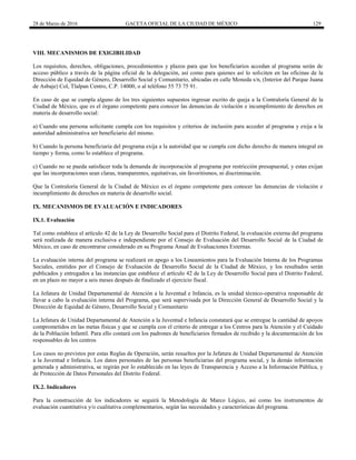 28 de Marzo de 2016 GACETA OFICIAL DE LA CIUDAD DE MÉXICO 129
VIII. MECANISMOS DE EXIGIBILIDAD
Los requisitos, derechos, obligaciones, procedimientos y plazos para que los beneficiarios accedan al programa serán de
acceso público a través de la página oficial de la delegación, así como para quienes así lo soliciten en las oficinas de la
Dirección de Equidad de Género, Desarrollo Social y Comunitario, ubicadas en calle Moneda s/n, (Interior del Parque Juana
de Asbaje) Col, Tlalpan Centro, C.P. 14000, o al teléfono 55 73 75 91.
En caso de que se cumpla alguno de los tres siguientes supuestos ingresar escrito de queja a la Contraloría General de la
Ciudad de México, que es el órgano competente para conocer las denuncias de violación e incumplimiento de derechos en
materia de desarrollo social:
a) Cuando una persona solicitante cumpla con los requisitos y criterios de inclusión para acceder al programa y exija a la
autoridad administrativa ser beneficiario del mismo.
b) Cuando la persona beneficiaria del programa exija a la autoridad que se cumpla con dicho derecho de manera integral en
tiempo y forma, como lo establece el programa.
c) Cuando no se pueda satisfacer toda la demanda de incorporación al programa por restricción presupuestal, y estas exijan
que las incorporaciones sean claras, transparentes, equitativas, sin favoritismos, ni discriminación.
Que la Contraloría General de la Ciudad de México es el órgano competente para conocer las denuncias de violación e
incumplimiento de derechos en materia de desarrollo social.
IX. MECANISMOS DE EVALUACIÓN E INDICADORES
IX.1. Evaluación
Tal como establece el artículo 42 de la Ley de Desarrollo Social para el Distrito Federal, la evaluación externa del programa
será realizada de manera exclusiva e independiente por el Consejo de Evaluación del Desarrollo Social de la Ciudad de
México, en caso de encontrarse considerado en su Programa Anual de Evaluaciones Externas.
La evaluación interna del programa se realizará en apego a los Lineamientos para la Evaluación Interna de los Programas
Sociales, emitidos por el Consejo de Evaluación de Desarrollo Social de la Ciudad de México, y los resultados serán
publicados y entregados a las instancias que establece el artículo 42 de la Ley de Desarrollo Social para el Distrito Federal,
en un plazo no mayor a seis meses después de finalizado el ejercicio fiscal.
La Jefatura de Unidad Departamental de Atención a la Juventud e Infancia, es la unidad técnico-operativa responsable de
llevar a cabo la evaluación interna del Programa, que será supervisada por la Dirección General de Desarrollo Social y la
Dirección de Equidad de Género, Desarrollo Social y Comunitario
La Jefatura de Unidad Departamental de Atención a la Juventud e Infancia constatará que se entregue la cantidad de apoyos
comprometidos en las metas físicas y que se cumpla con el criterio de entregar a los Centros para la Atención y el Cuidado
de la Población Infantil. Para ello contará con los padrones de beneficiarios firmados de recibido y la documentación de los
responsables de los centros
Los casos no previstos por estas Reglas de Operación, serán resueltos por la Jefatura de Unidad Departamental de Atención
a la Juventud e Infancia. Los datos personales de las personas beneficiarias del programa social, y la demás información
generada y administrativa, se regirán por lo establecido en las leyes de Transparencia y Acceso a la Información Pública, y
de Protección de Datos Personales del Distrito Federal.
IX.2. Indicadores
Para la construcción de los indicadores se seguirá la Metodología de Marco Lógico, así como los instrumentos de
evaluación cuantitativa y/o cualitativa complementarios, según las necesidades y características del programa.
 