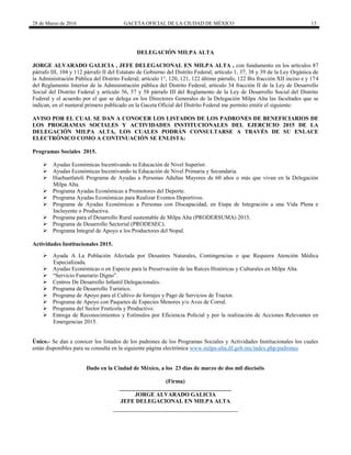 28 de Marzo de 2016 GACETA OFICIAL DE LA CIUDAD DE MÉXICO 13
DELEGACIÓN MILPA ALTA
JORGE ALVARADO GALICIA , JEFE DELEGACIONAL EN MILPA ALTA , con fundamento en los artículos 87
párrafo III, 104 y 112 párrafo II del Estatuto de Gobierno del Distrito Federal; artículo 1, 37, 38 y 39 de la Ley Orgánica de
la Administración Pública del Distrito Federal; artículo 1°, 120, 121, 122 último párrafo, 122 Bis fracción XII inciso e y 174
del Reglamento Interior de la Administración pública del Distrito Federal, artículo 34 fracción II de la Ley de Desarrollo
Social del Distrito Federal y artículo 56, 57 y 58 párrafo III del Reglamento de la Ley de Desarrollo Social del Distrito
Federal y el acuerdo por el que se delega en los Directores Generales de la Delegación Milpa Alta las facultades que se
indican, en el numeral primero publicado en la Gaceta Oficial del Distrito Federal me permito emitir el siguiente:
AVISO POR EL CUAL SE DAN A CONOCER LOS LISTADOS DE LOS PADRONES DE BENEFICIARIOS DE
LOS PROGRAMAS SOCIALES Y ACTIVIDADES INSTITUCIONALES DEL EJERCICIO 2015 DE LA
DELEGACIÓN MILPA ALTA, LOS CUALES PODRÁN CONSULTARSE A TRAVÉS DE SU ENLACE
ELECTRÓNICO COMO A CONTINUACIÓN SE ENLISTA:
Programas Sociales 2015.
 Ayudas Económicas Incentivando tu Educación de Nivel Superior.
 Ayudas Económicas Incentivando tu Educación de Nivel Primaria y Secundaria.
 Huehuetlatoli Programa de Ayudas a Personas Adultas Mayores de 60 años o más que vivan en la Delegación
Milpa Alta.
 Programa Ayudas Económicas a Promotores del Deporte.
 Programa Ayudas Económicas para Realizar Eventos Deportivos.
 Programa de Ayudas Económicas a Personas con Discapacidad, en Etapa de Integración a una Vida Plena e
Incluyente o Productiva.
 Programa para el Desarrollo Rural sustentable de Milpa Alta (PRODERSUMA) 2015.
 Programa de Desarrollo Sectorial (PRODESEC).
 Programa Integral de Apoyo a los Productores del Nopal.
Actividades Institucionales 2015.
 Ayuda A La Población Afectada por Desastres Naturales, Contingencias o que Requiera Atención Médica
Especializada.
 Ayudas Económicas o en Especie para la Preservación de las Raíces Históricas y Culturales en Milpa Alta.
 “Servicio Funerario Digno”.
 Centros De Desarrollo Infantil Delegacionales.
 Programa de Desarrollo Turístico.
 Programa de Apoyo para el Cultivo de forrajes y Pago de Servicios de Tractor.
 Programa de Apoyo con Paquetes de Especies Menores y/o Aves de Corral.
 Programa del Sector Frutícola y Productivo.
 Entrega de Reconocimientos y Estímulos por Eficiencia Policial y por la realización de Acciones Relevantes en
Emergencias 2015.
Único.- Se dan a conocer los listados de los padrones de los Programas Sociales y Actividades Institucionales los cuales
están disponibles para su consulta en la siguiente página electrónica www.milpa-alta.df.gob.mx/index.php/padrones
Dado en la Ciudad de México, a los 23 días de marzo de dos mil dieciséis
(Firma)
_______________________________________
JORGE ALVARADO GALICIA
JEFE DELEGACIONAL EN MILPA ALTA
 