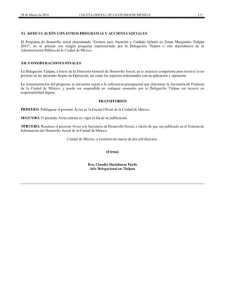 28 de Marzo de 2016 GACETA OFICIAL DE LA CIUDAD DE MÉXICO 131
XI. ARTICULACIÓN CON OTROS PROGRAMAS Y ACCIONES SOCIALES
El Programa de desarrollo social denominado “Centros para Atención y Cuidado Infantil en Zonas Marginales Tlalpan
2016”, no se articula con ningún programa implementado por la Delegación Tlalpan o otra dependencia de la
Administración Pública de la Ciudad de México.
XII. CONSIDERACIONES FINALES
La Delegación Tlalpan, a través de la Dirección General de Desarrollo Social, es la instancia competente para resolver lo no
previsto en las presentes Reglas de Operación, así como los aspectos relacionados con su aplicación y operación.
La instrumentación del programa se encuentra sujeta a la suficiencia presupuestal que determine la Secretaría de Finanzas
de la Ciudad de México, y puede ser suspendido en cualquier momento por la Delegación Tlalpan sin incurrir en
responsabilidad alguna.
TRANSITORIOS
PRIMERO. Publíquese el presente Aviso en la Gaceta Oficial de la Ciudad de México.
SEGUNDO. El presente Aviso entrara en vigor el día de su publicación.
TERCERO. Remítase el presente Aviso a la Secretaría de Desarrollo Social, a efecto de que sea publicado en el Sistema de
Información del Desarrollo Social de la Ciudad de México.
Ciudad de México, a veintitrés de marzo de dos mil dieciséis.
(Firma)
Dra. Claudia Sheinbaum Pardo
Jefa Delegacional en Tlalpan
 