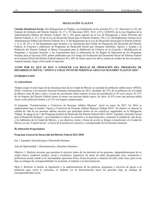 132 GACETA OFICIAL DE LA CIUDAD DE MÉXICO 28 de Marzo de 2016
DELEGACIÓN TLALPAN
Claudia Sheinbaum Pardo, Jefa Delegacional en Tlalpan, con fundamento en los artículos 87 y 117, fracciones I y XI, del
Estatuto de Gobierno del Distrito Federal; 36, 37 y 39, fracciones XXV, XLV, LVI y LXXXVI, de la Ley Orgánica de la
Administración Pública del Distrito Federal; 101 y 102 quinto párrafo de la Ley de Presupuesto y Gasto Eficiente del
Distrito Federal; 6, 32 y 33 de la Ley de Desarrollo Social para el Distrito Federal; 120 y 121 del Reglamento Interior de la
Administración Pública del Distrito Federal; 50 y 51 del Reglamento de la Ley de Desarrollo Social para el Distrito Federal;
1, 4, 6, 28, 29 y 31 del Reglamento para Someter a la Aprobación del Comité de Planeación del Desarrollo del Distrito
Federal, la Creación y Operación de Programas de Desarrollo Social que Otorguen Subsidios, Apoyos y Ayudas a la
Población del Distrito Federal; el Marco Conceptual para la Definición de Criterios en la Creación y Modificación de
Programas y Acciones Sociales, y los Lineamientos para la elaboración de las Reglas de Operación de los Programas
Sociales para el Ejercicio 2016, ambos publicados por el Consejo de Evaluación del Desarrollo Social del Distrito Federal
en la Gaceta Oficial del Distrito Federal números 69 y 209, de fecha catorce de abril y treinta de octubre de dos mil quince,
respectivamente, tengo a bien emitir el siguiente:
AVISO POR EL QUE SE DAN A CONOCER LAS REGLAS DE OPERACIÓN DEL PROGRAMA DE
DESARROLLO SOCIAL “APOYO A COLECTIVOS DE PERSONAS ADULTAS MAYORES TLALPAN 2016”
INTRODUCCIÓN
A) Antecedentes
Tlalpan ocupa el sexto lugar de las demarcaciones de la Ciudad de México en cantidad de población adulta mayor (INEGI,
2010). Conforme a la Encuesta Nacional Dinámica Demográfica de 2012, alrededor del 12% de la población de la Ciudad
de México tiene 60 años o más y su tasa de crecimiento anual respecto al resto de la población es 10 veces mayor. El 31%
de los hogares del Distrito Federal tienen al menos una persona adulta mayor, de éstos, el 83% tiene una persona adulta
mayor como jefe(a) de familia y el 15% son hogares unipersonales.
El programa “Fortalecimiento a Colectivos de Personas Adultas Mayores” inició en enero de 2013. En 2016 se
implementará bajo el nombre “Apoyo a Colectivos de Personas Adultas Mayores Tlalpan 2016”. Su objetivo es mejorar la
calidad de vida de las personas adultas mayores que participen dentro de los colectivos organizados en la Delegación
Tlalpan. Se apega al eje 1 del Programa General de Desarrollo del Distrito Federal (2013-2018) “Equidad e Inclusión Social
para el Desarrollo Humano”, cuya finalidad es reducir la exclusión y la discriminación y aumentar la calidad de vida de las
y los habitantes de la Ciudad de México, y sus objetivos, metas y líneas de acción se dirigen a transformar a la Ciudad de
México en una “Capital Social”, a través de la promoción colectiva y corresponsable de los derechos humanos.
B) Alineación Programática
Programa General de Desarrollo del Distrito Federal 2013-2018
Eje 1. Equidad e Inclusión para el Desarrollo Humano
Área de Oportunidad 1. Discriminación y Derechos Humanos
Objetivo 1. Realizar acciones que permitan el ejercicio pleno de los derechos de las personas, independientemente de su
origen étnico, condición jurídica, social o económica, migratoria, de salud, de edad, discapacidad, sexo, orientación o
preferencia sexual, estado civil, nacionalidad, apariencia física, forma de pensar o situación de calle, entre otras, para evitar
bajo un enfoque de corresponsabilidad, la exclusión, el maltrato y la discriminación.
Meta 2. Reforzar el diseño, la legislación y la implementación de las políticas, programas y servicios de apoyo a la
población para evitar la exclusión, el maltrato y/o la discriminación hacia las personas bajo un enfoque de
corresponsabilidad social.
 