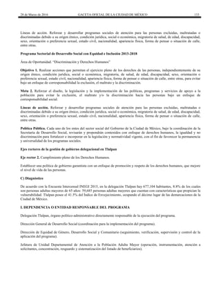 28 de Marzo de 2016 GACETA OFICIAL DE LA CIUDAD DE MÉXICO 133
Líneas de acción. Reforzar y desarrollar programas sociales de atención para las personas excluidas, maltratadas o
discriminadas debido a su origen étnico, condición jurídica, social o económica, migratoria de salud, de edad, discapacidad,
sexo, orientación o preferencia sexual, estado civil, nacionalidad, apariencia física, forma de pensar o situación de calle,
entre otras.
Programa Sectorial de Desarrollo Social con Equidad e Inclusión 2013-2018
Área de Oportunidad. “Discriminación y Derechos Humanos”
Objetivo 1. Realizar acciones que permitan el ejercicio pleno de los derechos de las personas, independientemente de su
origen étnico, condición jurídica, social o económica, migratoria, de salud, de edad, discapacidad, sexo, orientación o
preferencia sexual, estado civil, nacionalidad, apariencia física, forma de pensar o situación de calle, entre otras, para evitar
bajo un enfoque de corresponsabilidad la exclusión, el maltrato y la discriminación.
Meta 2. Reforzar el diseño, la legislación y la implementación de las políticas, programas y servicios de apoyo a la
población para evitar la exclusión, el maltrato y/o la discriminación hacia las personas bajo un enfoque de
corresponsabilidad social.
Líneas de acción. Reforzar y desarrollar programas sociales de atención para las personas excluidas, maltratadas o
discriminadas debido a su origen étnico, condición jurídica, social o económica, migratoria de salud, de edad, discapacidad,
sexo, orientación o preferencia sexual, estado civil, nacionalidad, apariencia física, forma de pensar o situación de calle,
entre otras.
Política Pública. Cada uno de los entes del sector social del Gobierno de la Ciudad de México, bajo la coordinación de la
Secretaría de Desarrollo Social, revisarán y propondrán contenidos con enfoque de derechos humanos, la igualdad y no
discriminación para fortalecer e incorporar en la legislación y normatividad vigente, con el fin de favorecer la permanencia
y universalidad de los programas sociales.
Ejes rectores de la gestión de gobierno delegacional en Tlalpan
Eje rector 2. Cumplimiento pleno de los Derechos Humanos.
Establecer una política de gobierno garantista con un enfoque de promoción y respeto de los derechos humanos, que mejore
el nivel de vida de las personas.
C) Diagnóstico
De acuerdo con la Encuesta Intercensal INEGI 2015, en la delegación Tlalpan hay 677,104 habitantes, 8.8% de los cuales
son personas adultas mayores de 65 años: 59,685 personas adultas mayores que cuentan con características que propician la
vulnerabilidad. Tlalpan posee el 41.5% del Índice de Envejecimiento, ocupando el décimo lugar de las demarcaciones de la
Ciudad de México.
I. DEPENDENCIA O ENTIDAD RESPONSABLE DEL PROGRAMA
Delegación Tlalpan, órgano político-administrativo directamente responsable de la ejecución del programa.
Dirección General de Desarrollo Social (coordinación para la implementación del programa).
Dirección de Equidad de Género, Desarrollo Social y Comunitario (seguimiento, verificación, supervisión y control de la
aplicación del programa).
Jefatura de Unidad Departamental de Atención a la Población Adulta Mayor (operación, instrumentación, atención a
solicitantes, concentración, resguardo y sistematización del listado de beneficiarios).
 