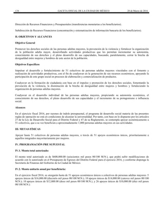 134 GACETA OFICIAL DE LA CIUDAD DE MÉXICO 28 de Marzo de 2016
Dirección de Recursos Financieros y Presupuestales (transferencias monetarias a los beneficiarios).
Subdirección de Recursos Financieros (concentración y sistematización de información bancaria de los beneficiarios).
II. OBJETIVOS Y ALCANCES
Objetivo General
Promover los derechos sociales de las personas adultas mayores, la prevención de la violencia y fortalecer la organización
de la población adulta mayor, desarrollando actividades productivas que les permitan incrementar su autonomía,
conocimiento de sus derechos y el pleno desarrollo de sus capacidades, buscando, paralelamente, cerrar la brecha de
desigualdad entre mujeres y hombres de este sector de la población.
Objetivos Específicos
Impulsar el desarrollo y fortalecimiento de 51 colectivos de personas adultas mayores vinculados con el fomento y
realización de actividades productivas, con el fin de coadyuvar en la generación de sus recursos económicos, apoyando la
participación de este grupo social en procesos de elaboración y comercialización de productos.
Coadyuvar en la formación de ciudadanía con base en el impulso y promoción de los derechos sociales, fomentando la
prevención de la violencia, la disminución de la brecha de desigualdad entre mujeres y hombres y fortaleciendo la
organización de personas adultas mayores.
Coadyuvar en el desarrollo individual de las personas adultas mayores, propiciando su autonomía económica, el
conocimiento de sus derechos, el pleno desarrollo de sus capacidades y el incremento de su protagonismo e influencia
social.
Alcances
En el ejercicio fiscal 2016, por razones de índole presupuestal, el programa de desarrollo social materia de las presentes
reglas de operación no está en condiciones de alcanzar la universalidad. Por tanto, con base en lo dispuesto por los artículos
27 de la Ley de Desarrollo Social para el Distrito Federal y 47 de su Reglamento, se contempla apoyar económicamente a
51 colectivos, que a su vez beneficien a aproximadamente 1,000 personas adultas mayores en sus actividades.
III. METAS FÍSICAS
Apoyar hasta 51 colectivos de personas adultas mayores, a través de 51 apoyos económicos únicos, prioritariamente a
aquellos integrados mayoritariamente por mujeres.
IV. PROGRAMACIÓN PRE SUPUESTAL
IV.1. Monto total autorizado:
El monto total autorizado es de $600,000.00 (seiscientos mil pesos 00/100 M.N.), que podrá sufrir modificaciones de
acuerdo con lo autorizado en el Presupuesto de Egresos del Distrito Federal para el ejercicio 2016, y conforme disponga la
Secretaría de Finanzas del Gobierno de la Ciudad de México.
IV.2. Monto unitario anual por beneficiario:
En el ejercicio fiscal 2016, se otorgarán hasta de 51 apoyos económicos únicos a colectivos de personas adultas mayores: 5
apoyos únicos de $16,000.00 (dieciséis mil pesos 00/100 M.N.); 10 apoyos únicos de $14,000.00 (catorce mil pesos 00/100
M.N.); 10 apoyos únicos de $12,000.00 (doce mil pesos 00/100 M.N.), y 26 apoyos únicos de $10,000.00 (diez mil pesos
00/100 M.N.).
 