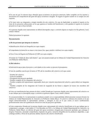 136 GACETA OFICIAL DE LA CIUDAD DE MÉXICO 28 de Marzo de 2016
 En caso de que el colectivo haya obtenido apoyo económico en ejercicios anteriores, haber cumplido con los reportes y
documentos de comprobación del gasto del apoyo económico otorgado. Se negará el registro cuando no se cumpla con este
requisito.
 No tener entre sus integrantes a ningún miembro de otro colectivo. En caso de duplicidad, se anulará el registro en las
listas de los proyectos subsecuentes en los que aparezca el nombre del beneficiario y sólo quedará el registro en el primer
proyecto en el que se haya incluido.
 La persona elegida como representante no deberá desempeñar cargo o comisión alguna en ningún nivel de gobierno, local,
estatal o federal.
Deberá presentarse la siguiente:
Documentación
a) De las personas que integran el colectivo
 Identificación oficial con fotografía (en copia simple);
 Comprobante de domicilio no mayor a tres meses (luz, agua, predial o teléfono) (en copia simple);
 Clave Única de Registro de Población (CURP) (en copia simple);
 Formato de “Cédula de datos individuales”, que será proporcionado por la Jefatura de Unidad Departamental de Atención
a la Población Adulta Mayor;
b) Del colectivo:
 Solicitud de apoyo para el proyecto y actividades en las cuales se ejercerá el presupuesto;
 Acta de asamblea suscrita por al menos el 70% de los miembros del colectivo en la que conste:
- Nombre del colectivo
- Fecha de asamblea
- Presupuesto del proyecto aprobado
- Nombre completo de los integrantes del colectivo
- Nombre completo del representante responsable electo por votación mayoritaria del colectivo, quien deberá ser integrante
éste;
- Nombre completo de los integrantes del Comité de resguardo de los bienes a adquirir (al menos tres miembros del
colectivo)
 Carta con manifestación bajo protesta de decir verdad firmada por la persona elegida como representante del colectivo en
la que indique que no desempeña cargo o comisión en gobierno alguno, local, estatal o federal.
Si con posterioridad, él o la representante no pudieran cumplir con su responsabilidad, deberá presentar renuncia formal a la
Jefatura de Unidad Departamental de Atención a la Población Adulta Mayor. El colectivo realizará otra reunión en la que
elegirá democráticamente al representante sustituto y entregará el acta en la que conste el nuevo nombramiento
preferentemente antes de la publicación oficial de la lista de proyectos aprobados.
 Carta compromiso firmada por la persona elegida como representante del colectivo beneficiario en la que indique que se
compromete a entregar, a más tardar el 15 de diciembre de 2016, a la Jefatura de Unidad Departamental de Atención a la
Población Adulta Mayor, un informe del gasto del apoyo económico otorgado para el proyecto aprobado, que contenga el
desglose financiero, anexando comprobantes originales de gastos, memoria fotográfica de los productos adquiridos, y que
contenga nombre y firma de las personas adultas mayores del colectivo beneficiario.
 