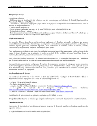 28 de Marzo de 2016 GACETA OFICIAL DE LA CIUDAD DE MÉXICO 137
 Proyecto que incluya:
- Nombre del colectivo
- Cédula de datos de identificación del colectivo, que será proporcionada por la Jefatura de Unidad Departamental de
Atención a la Población Adulta Mayor
- Características y descripción del proyecto (según se trate de un proyecto de implementación o de fortalecimiento, como se
describe en el siguiente apartado)
- Objetivo general del proyecto
- Apoyo económico solicitado, que podrá ser de hasta $20,000.00 (veinte mil pesos 00/100 M.N)
- Cotización de los bienes a adquirir
- Folio de asistencia a la asesoría de “Realización de Proyectos para Colectivos de Personas Mayores”, sellado por la
Unidad Departamental de atención a la Población Adulta Mayor
Proyectos productivos
Los proyectos deberán desarrollarse con la misión de implementar y/o fortalecer actividades productivas que generen
sustentabilidad y/o sostenibilidad al colectivo y a sus integrantes, a través de materiales, equipo y/o talleres de oficios que el
colectivo requiera (panadería, carpintería, repostería, textil, elaboración de alimentos, tallado en madera, dulcería,
chocolatería, cocina económica, conservas, dulces típicos, entre otros).
Para implementar actividades productivas.- Se señalará el nombre de la actividad, capacitación o taller, el costo de las
clases, el número de clases que se realizarán, el nombre y currículo de los candidatos a impartirlas, el lugar donde se
realizarán, días y horarios, así como las cotizaciones de lo requerido.
Para fortalecer actividades productivas.- Se señalará la actividad productiva, el lugar donde se realizará, días y horarios en
que los beneficiarios acudirán, así como las cotizaciones de materiales o equipo que se pretende adquirir.
La recepción de documentación y el proceso de registro al programa no garantizan la entrega del apoyo económico,
exclusivamente permite al colectivo solicitante participar en el inicio del trámite. Dicha solicitud estará sujeta a la revisión
de la documentación y valoración de la situación social, económica y de vulnerabilidad del colectivo solicitante, para
determinar si se ajusta o no al programa.
V.3. Procedimientos de Acceso
De acuerdo con lo establecido en los artículos 33 de la Ley de Desarrollo Social para el Distrito Federal y 50 de su
Reglamento, el acceso al programa será a través de convocatoria publicada en:
- La Gaceta Oficial de la Ciudad de México;
- Dos diarios de circulación local;
- La página oficial de la Delegación Tlalpan, con dirección electrónica: http://www.tlalpan.gob.mx/
- El perfil de Facebook de la Delegación Tlalpan, con dirección electrónica:
https://www.facebook.com/pages/Delegaci%C3%B3n-Tlalpan/396444003758482
- El perfil de Twitter de la Delegación Tlalpan, con dirección electrónica: https://twitter.com/dtlalpan
La publicación de la convocatoria se realizará a más tardar en abril del año en curso.
Sólo podrán ser beneficiarias las personas que cumplan con los requisitos y aporten la documentación completa solicitada.
Criterios de selección
La selección de los colectivos beneficiarios del presente programa de desarrollo social se realizará de acuerdo con los
siguientes criterios:
1. Se priorizará a los colectivos que formen parte de alguna etnia;
 