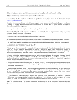 138 GACETA OFICIAL DE LA CIUDAD DE MÉXICO 28 de Marzo de 2016
2. Se priorizará a los colectivos que habiten en colonias de Muy Bajo y Bajo Índice de Desarrollo Social, y
3. Se priorizará la asignación por el orden de prelación de las solicitudes.
Los resultados de los colectivos beneficiarios se publicarán en la página oficial de la Delegación Tlalpan
(http://www.tlalpan.gob.mx)
El padrón de personas beneficiarias será publicado en la página oficial de Internet de la Delegación Tlalpan y en la Gaceta
Oficial de la Ciudad de México, de acuerdo con lo establecido en los artículos 34 de la Ley de Desarrollo Social para el
Distrito Federal y 50 de su Reglamento.
V.4. Requisitos de Permanencia, Causales de Baja o Suspensión Temporal
Son causales de baja del listado de personas beneficiarias, y por lo tanto de retiro del apoyo económico motivo del presente
programa, las que se mencionan a continuación:
 Cuando se observe documentación falsa de algún integrante del colectivo, y
 Cuando el representante del colectivo beneficiario no concluya los trámites que permitan la entrega del apoyo económico.
Para proceder a la baja, debe contarse con elementos documentales fehacientes que actualicen el supuesto correspondiente.
VI. PROCEDIMIENTOS DE INSTRUMENTACIÓN
A fin de apoyar el correcto desarrollo e integración de los procesos descritos, la Dirección General de Desarrollo Social a
través de la Jefatura de Unidad Departamental de Atención a la Población Adulta Mayor, impartirá tres sesiones de
capacitación para la elaboración e integración de los documentos que deberán tener los proyectos, así como los aspectos que
deberá cubrir, para su entrega. Se llevarán a cabo en el segundo trimestre del año, de acuerdo con la convocatoria.
El Comité Dictaminador estará integrado por la Dirección General de Desarrollo Social, la Dirección de Equidad de Género,
Desarrollo Social y Comunitario y la Jefatura de Unidad Departamental a la Población Adulta Mayor. Asignará los apoyos
con base en los criterios establecidos en las presentes reglas y de promoción de los derechos y el desarrollo de las personas
mayores, para procurar el beneficio comunitario.
Los datos personales de las personas beneficiarias del programa social, y la información adicional generada y administrada,
se regirán por lo establecido en las Leyes de Transparencia y Acceso a la Información Pública, y de Protección de Datos
Personales del Distrito Federal.
“Este programa es de carácter público y no es patrocinado o promovido por partido político alguno y sus recursos proviene
de los impuestos que pagan todos lo contribuyentes. Está prohibido el uso de este programa con fines político, electorales,
de lucro y otros distintos a los establecidos. Quien haga uso indebido de los recursos de este programa en el Distrito Federal,
será sancionado de acuerdo con la ley aplicable y ante la autoridad competente”.
La Dirección General de Desarrollo Social, a través de la Jefatura de Unidad Departamental de Atención a la Población
Adulta Mayor (ejecutora), generará un mecanismo de seguimiento y supervisión de los apoyos otorgados que permita
vincular con el resto de los programas y acciones relacionados con la población de adultos mayores.
Todos los trámites a realizar y los formatos creados para la implementación de este programa de desarrollo social son
gratuitos.
 