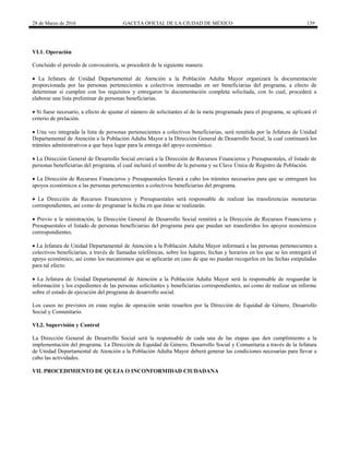 28 de Marzo de 2016 GACETA OFICIAL DE LA CIUDAD DE MÉXICO 139
VI.1. Operación
Concluido el periodo de convocatoria, se procederá de la siguiente manera:
 La Jefatura de Unidad Departamental de Atención a la Población Adulta Mayor organizará la documentación
proporcionada por las personas pertenecientes a colectivos interesadas en ser beneficiarias del programa, a efecto de
determinar si cumplen con los requisitos y entregaron la documentación completa solicitada, con lo cual, procederá a
elaborar una lista preliminar de personas beneficiarias.
 Si fuese necesario, a efecto de ajustar el número de solicitantes al de la meta programada para el programa, se aplicará el
criterio de prelación.
 Una vez integrada la lista de personas pertenecientes a colectivos beneficiarias, será remitida por la Jefatura de Unidad
Departamental de Atención a la Población Adulta Mayor a la Dirección General de Desarrollo Social, la cual continuará los
trámites administrativos a que haya lugar para la entrega del apoyo económico.
 La Dirección General de Desarrollo Social enviará a la Dirección de Recursos Financieros y Presupuestales, el listado de
personas beneficiarias del programa, el cual incluirá el nombre de la persona y su Clave Única de Registro de Población.
 La Dirección de Recursos Financieros y Presupuestales llevará a cabo los trámites necesarios para que se entreguen los
apoyos económicos a las personas pertenecientes a colectivos beneficiarias del programa.
 La Dirección de Recursos Financieros y Presupuestales será responsable de realizar las transferencias monetarias
correspondientes, así como de programar la fecha en que éstas se realizarán.
 Previo a la ministración, la Dirección General de Desarrollo Social remitirá a la Dirección de Recursos Financieros y
Presupuestales el listado de personas beneficiarias del programa para que puedan ser transferidos los apoyos económicos
correspondientes.
 La Jefatura de Unidad Departamental de Atención a la Población Adulta Mayor informará a las personas pertenecientes a
colectivos beneficiarias, a través de llamadas telefónicas, sobre los lugares, fechas y horarios en los que se les entregará el
apoyo económico, así como los mecanismos que se aplicarán en caso de que no puedan recogerlos en las fechas estipuladas
para tal efecto.
 La Jefatura de Unidad Departamental de Atención a la Población Adulta Mayor será la responsable de resguardar la
información y los expedientes de las personas solicitantes y beneficiarias correspondientes, así como de realizar un informe
sobre el estado de ejecución del programa de desarrollo social.
Los casos no previstos en estas reglas de operación serán resueltos por la Dirección de Equidad de Género, Desarrollo
Social y Comunitario.
VI.2. Supervisión y Control
La Dirección General de Desarrollo Social será la responsable de cada una de las etapas que den cumplimiento a la
implementación del programa. La Dirección de Equidad de Género, Desarrollo Social y Comunitaria a través de la Jefatura
de Unidad Departamental de Atención a la Población Adulta Mayor deberá generar las condiciones necesarias para llevar a
cabo las actividades.
VII. PROCEDIMIENTO DE QUEJA O INCONFORMIDAD CIUDADANA
 
