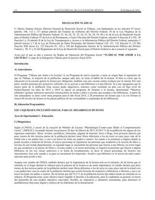 14 GACETA OFICIAL DE LA CIUDAD DE MÉXICO 28 de Marzo de 2016
DELEGACIÓN TLÁHUAC
C. Héctor Jiménez Garcés, Director General de Desarrollo Social en Tláhuac, con fundamento en los artículos 87 tercer
párrafo, 104, 112 y 117 primer párrafo del Estatuto de Gobierno del Distrito Federal; 38 de la Ley Orgánica de la
Administración Pública del Distrito Federal; 25, 26, 28, 32, 33, 34, 35, 36, 38, 39, 40 y 41 de la Ley de Desarrollo Social
para el Distrito Federal; 97 de la Ley de Presupuesto y Gasto Eficiente del Distrito Federal; artículos 4 fracción II y XV, 38
fracción I y 39 párrafo II de la Ley de Transparencia y Acceso a la Información Pública del Distrito Federal, numerales 2
párrafo tercero y 5 de la Ley de Protección de Datos Personales del Distrito Federal 120, 121, 122 fracción V, 122 Bis
fracción XIII inciso E), 123 fracción IV, 128 y 180 del Reglamento Interior de la Administración Pública del Distrito
Federal y 50, 51 y 52 del Reglamento de la Ley de Desarrollo Social para el Distrito Federal se da a conocer el siguiente:
Aviso por el que se dan a conocer las Reglas de Operación del Programa Social “TLÁHUAC POR AMOR A LA
LECTURA” a cargo de la Delegación Tláhuac para el ejercicio fiscal 2016.
Introducción
A) Antecedentes
El Programa “Tláhuac por Amor a la Lectura” es un Programa de nueva creación, y tiene su origen bajo el argumento de
que en Tláhuac, la mayoría de la población, aunque sabe leer, no tiene el hábito de la lectura. Si bien es cierto que la
educación en la escuela genera la lectura por obligación, también crea una vacuna contra el placer por la misma. Por otra
parte, muchas personas por prejuicios culturales no se acercan a una biblioteca o a una librería. Si a esto agregamos que la
mayor parte de la población tiene escaso poder adquisitivo, tenemos como resultado un país con un bajo nivel de
lectura.Durante los años de 2013 y 2014 se apoyó un programa de fomento a la lectura, denominado “Maestros
jubilados”,quienes realizaron asesorías extraescolares en tareas a niños y jóvenes que acudían a las bibliotecas. A partir de
este antecedente se tiene como meta preparar para el año fiscal 2016, a 20 promotores de lectura que a su vez formen al
menos 60 círculos de lectura en las plazas públicas de las comunidades o explanadas de las bibliotecas.
B) Alineación Programática
EJE 1 EQUIDAD E INCLUSIÓN SOCIAL PARA EL DESARROLLO HUMANO
Área de Oportunidad 3.- Educación
C) Diagnóstico:
Según el INEGI, a través de la creación de Módulo de Lectura “Metodología Común para Medir el Comportamiento
Lector”, (MOLEC), levantado durante los primeros 20 días de febrero de 2015, El 84.2 % de la población lee alguno de los
siguientes materiales: libros, revistas, periódicos, historietas, páginas de Internet, foros o blogs. Este proyecto detectó que
poco menos de dos terceras partes de la población declaró tener libros diferentes a los de texto en casa; poco más de la
mitad veía a sus padres leer, y casi a un tercio les leían sus padres o tutores. En cuanto a la asistencia a lugares donde se
puede acceder a material de lectura, el mayor porcentaje lo registraron las personas que acudieron a la sección de libros y
revistas de una tienda departamental, en segundo lugar se encuentran las personas que fueron a una librería, en tercer lugar
las que acudieron a un puesto de libros o revistas usados y el menor porcentaje se registró en personas que fueron a alguna
biblioteca en los tres meses anteriores a la fecha de levantamiento, es decir el mayor porcentaje de lectores son
intermitentes, leen solo cuando a su paso se encuentran los materiales. Acudir a una biblioteca es la tercera de entre cuatro
opciones para acudir a leer.
Aunque este estudio del INEGI, también destaca que la importancia de la lectura está en el estímulo, de tal forma que el
estímulo en el hogar durante la infancia para la práctica de la lectura es de suma importancia, el estudio declara que poco
menos de dos terceras partes de la población declaró tener libros diferentes a los de texto en casa; poco más de la mitad veía
a sus padres leer; casi un cuarto de la población declaró que existió fomento de asistencia a bibliotecas o librerías y casi a un
tercio les leían sus padres o tutores. De tal forma que del 93.2 % de la población lectora dijo haber tenido un estímulo en su
infancia. El Programa tiene como objetivo hacer tangible el derecho a la educación, para la ciudadanía en general, al través
del desarrollo de este modelo educativo innovador, flexible, no impositivo y altamente estimulante, para disminuir el
analfabetismo funcional, digital y estético de los habitantes de la demarcación.
 