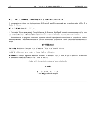 142 GACETA OFICIAL DE LA CIUDAD DE MÉXICO 28 de Marzo de 2016
XI. ARTICULACIÓN CON OTROS PROGRAMAS Y ACCIONES SOCIALES
El programa no se articula con ningún programa de desarrollo social implementado por la Administración Pública de la
Ciudad de México.
XII. CONSIDERACIONES FINALES
La Delegación Tlalpan, a través de la Dirección General de Desarrollo Social, es la instancia competente para resolver lo no
previsto en las presentes Reglas de Operación, así como los aspectos relacionados con su aplicación y operación.
La instrumentación del programa se encuentra sujeta a la suficiencia presupuestal que determine la Secretaría de Finanzas
del Distrito Federal, y puede ser suspendido en cualquier momento por la Delegación Tlalpan sin incurrir en responsabilidad
alguna.
TRANSITORIOS
PRIMERO. Publíquese el presente Aviso en la Gaceta Oficial de la Ciudad de México.
SEGUNDO. El presente Aviso entrara en vigor el día de su publicación.
TERCERO. - Remítase el presente Aviso a la Secretaría de Desarrollo Social, a efecto de que sea publicado en el Sistema
de Información del Desarrollo Social de la Ciudad de México.
Ciudad de México, a veintitrés de marzo de dos mil dieciséis.
(Firma)
Dra. Claudia Sheinbaum Pardo
Jefa Delegacional en Tlalpan
 